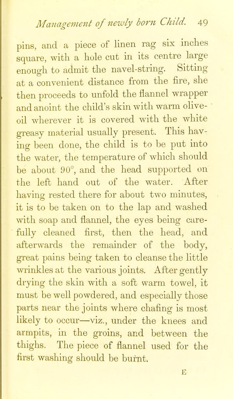pins, and a piece of linen rag six inches square, with a hole cut in its centre large enough to admit the navel-string. Sitting at a convenient distance from the fire, she then proceeds to unfold the flannel wrapper and anoint the child's skin with warm olive- oil wherever it is covered with the white greasy material usually present. This hav- ing been done, the child is to be put into the water, the temperature of which should be about 90°, and the head supported on the left hand out of the water. After having rested there for about two minutes, it is to be taken on to the lap and washed with soap and flannel, the eyes being care- fully cleaned first, then the head, and afterwards the remainder of the body, great pains being taken to cleanse the little wrinkles at the various joints. After gently drying the skin with a soft warm towel, it must be well powdered, and especially those parts near the joints where chafing is most likely to occur—viz., under the knees and armpits, in the groins, and between the thighs. The piece of flannel used for the first washing should be burnt. E