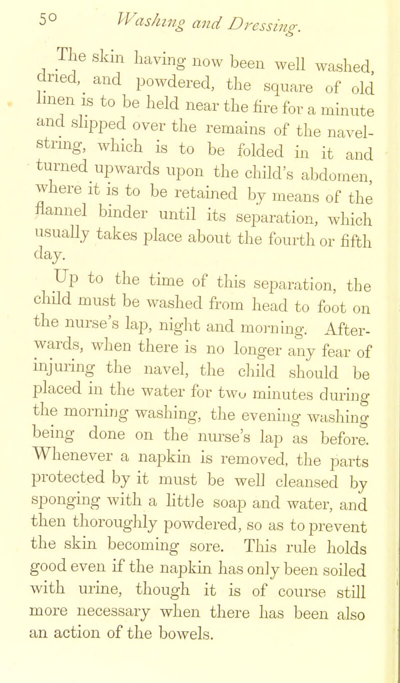 The skin having now been well washed dried, and powdered, the square of old hnen is to be held near the fire for a minute and slipped over the remains of the navel- string, which is to be folded in it and turned upwards upon the child's abdomen where it is to be retamed by means of the flannel binder until its separation, which usuaUy takes place about the fourth or fifth day. Up to the time of this separation, the child must be washed from head to foot on the nurse's lap, night and morning. After- wards, when there is no longer any fear of injuring the navel, the ciiild should be placed in the water for two minutes during the morning washing, the evening washing being done on the nm^se's lap as before. Whenever a napkin is removed, the parts protected by it must be well cleansed by sponging with a little soap and water, and then thoroughly powdered, so as to prevent the skm becoming sore. This rule holds good even if the napkm has only been soiled with urme, though it is of course still more necessary when there has been also an action of the bowels.