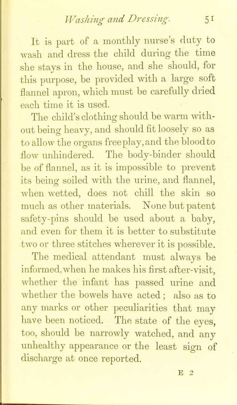It is part of a monthly nurse's duty to wash and dress the child during the time she stays in the house, and she should, for this purpose, be provided with a large soft flannel apron, which must be carefully dried each time it is used. The child's clothing should be warm with- out being heavy, and should fit loosely so as to allow the organs freep]ay,and the bloodto flow unhindered. The body-binder should be of flannel, as it is impossible to prevent its being soiled with the urine, and flannel, w^ien wetted, does not chill the skin so much as other materials. None but patent safety-pins should be used about a baby, and even for them it is better to substitute two or three stitches wherever it is possible. The medical attendant must always be informed, when he makes his first after-visit, whether the infant has passed urine and whether the bowels have acted; also as to any marks or other peculiarities that may have been noticed. The state of the eyes, too, should be narrowly watched, and any unhealthy appearance or the least sign of discharge at once reported. E 2