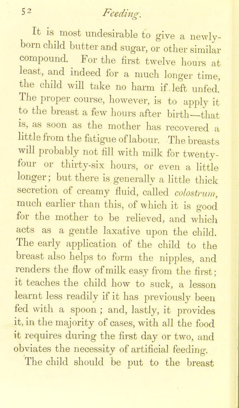 Feedi no- It IS most undesirable to give a newly- born child butter and sugar, or other similar compound. For the first twelve hours at least, and indeed for a much longer time, the child will take no harm if. left unfed.' The proper course, however, is to apply it to the breast a few hours after birth—that IS, as soon as the mother has recovered a little from the fatigue of labour. The breasts will probably not fill with milk for twenty- four or thirty-six hours, or even a little longer; but there is generally a little thick secretion of creamy fluid, called colostrum, much earher than this, of which it is good for the mother to be relieved, and which acts as a gentle laxative upon the child. The early application of the child to the breast also helps to form the nipples, and renders the flow of milk easy from the first; it teaches the child how to suck, a lesson learnt less readily if it has previously been fed with a spoon ; and, lastly, it provides it, in the majority of cases, with all the food it requires during the first day or two, and obviates the necessity of artificial feeding. The child should be put to the breast