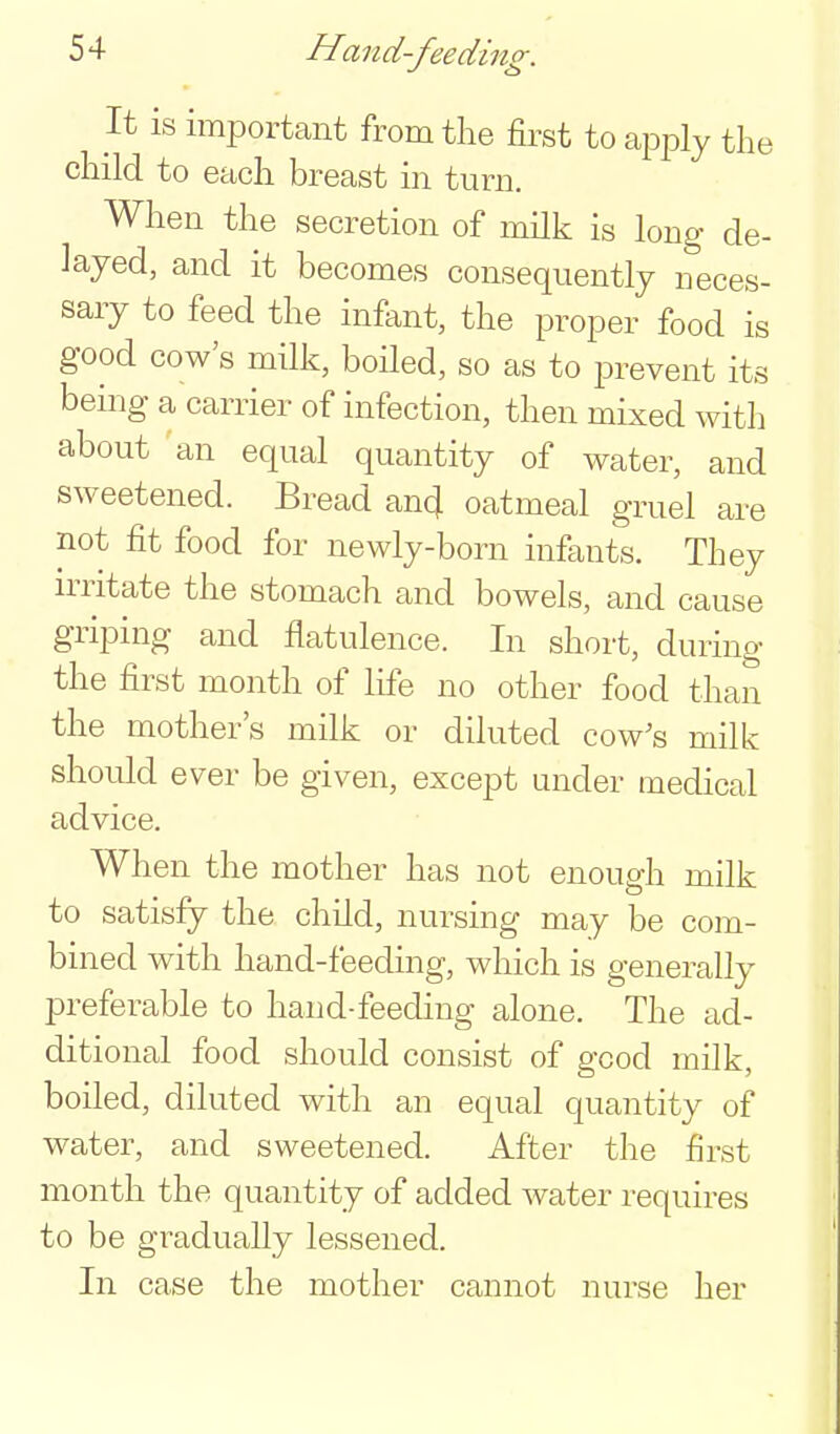 It is important fromtlie &st to apjDly the child to each breast in turn. When the secretion of milk is long de- layed, and it becomes consequently neces- sary to feed the infant, the proper food is good cow's milk, boiled, so as to prevent its being a carrier of infection, then mixed with about an equal quantity of water, and sweetened. Bread an4 oatmeal gruel are not fit food for newly-born infants. They irritate the stomach and bowels, and cause griping and flatulence. In short, during the first month of life no other food than the mother's milk or diluted cow's milk should ever be given, except under medical advice. When the mother has not enough milk to satisfy the child, nursing may be com- bined with hand-feeding, which is generally preferable to hand-feeding alone. The ad- ditional food should consist of good milk, boiled, diluted with an equal quantity of water, and sweetened. After the first month the quantity of added water requires to be gradually lessened. In case the mother cannot nurse her