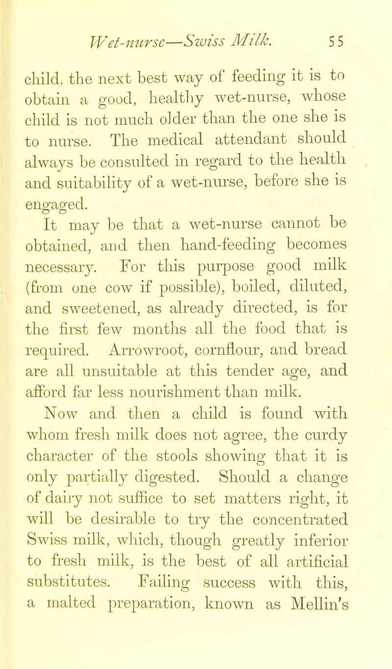 child, the next best way of feeding it is to obtain a good, healthy wet-nurse, whose child is not much older than the one she is to nurse. The medical attendant should always be consulted in regard to the health and suitabiHty of a wet-nurse, before she is engaged. It may be that a wet-nurse cannot be obtained, and then hand-feeding becomes necessary. For this purpose good milk (from one cow if possible), boiled, diluted, and sweetened, as already directed, is for the first few months all the food that is required. Arrowroot, cornflour, and bread are all unsuitable at this tender age, and afford far less nourishment than milk. Now and then a child is found with whom fresh milk does not agree, the curdy character of the stools showing that it is only partially digested. Should a change of daily not suffice to set matters right, it will be desirable to try the concentrated Swiss milk, which, though greatly inferior to fresh milk, is the best of all artificial substitutes. Failing success with this, a malted preparation, known as Mellin's
