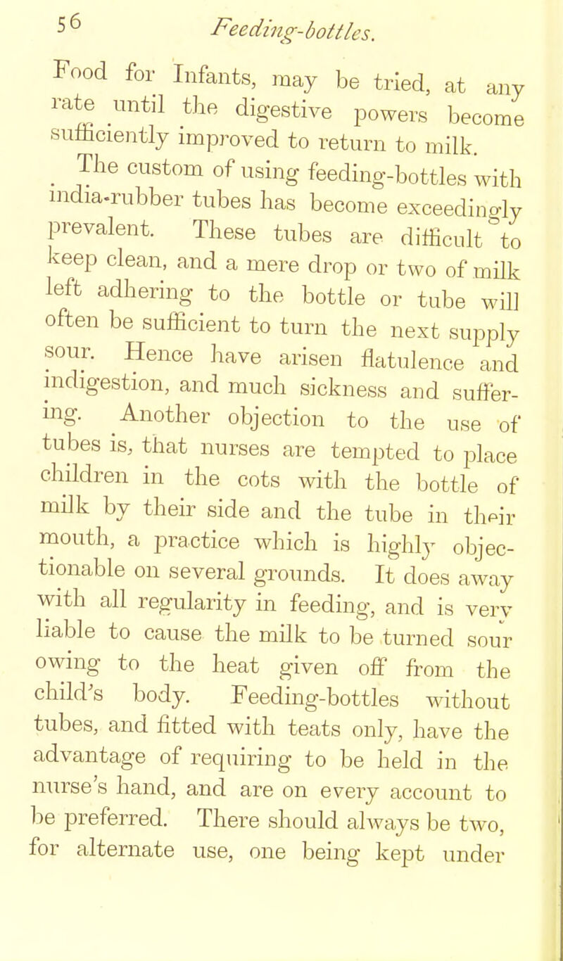 Food for Infants, may be tried, at any rate until tbe digestive powers become suliiciently improved to return to milk. _ The custom of using feeding-bottles with india-rubber tubes lias become exceedingly prevalent. These tubes are difficult to keep clean, and a mere drop or two of mUk left adhering to the bottle or tube will often be sufficient to turn the next supply sour. Hence have arisen flatulence and indigestion, and much sickness and suffer- ing. Another objection to the use of tubes is, that nurses are tempted to place children in the cots with the bottle of milk by their side and the tube in th^ir mouth, a practice which is highly objec- tionable on several grounds. It does away with all regularity in feeding, and is verv liable to cause the milk to be turned sour owing to the heat given off from the child's body. Feeding-bottles without tubes, and fitted with teats only, have the advantage of requiring to be held in the nurse's hand, and are on every account to be preferred. There should always be two, for alternate use, one being kept under