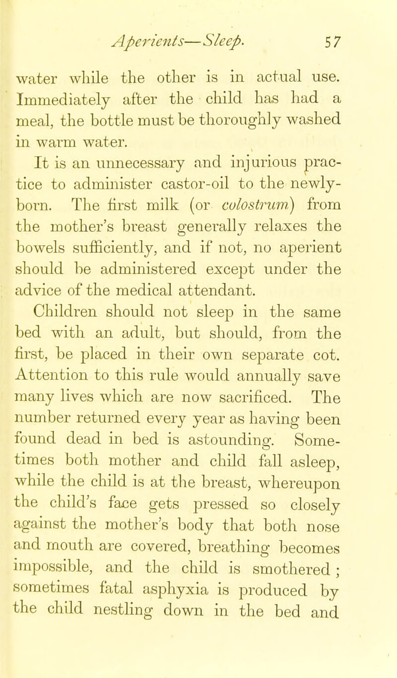 water while the other is in actual use. Immediately after the child has had a meal, the bottle must be thoroughly washed ill warm water. It is an unnecessary and injurious prac- tice to administer castor-oil to the newly- born. The first milk (or culostrum) from the mother's breast generally relaxes the bowels sufficiently, and if not, no aperient should be administered except under the advice of the medical attendant. Children should not sleep in the same bed with an adult, but should, from the first, be placed in their own separate cot. Attention to this rule would annually save many lives which are now sacrificed. The number returned every year as having been found dead in bed is astounding. Some- times both mother and child fall asleep, while the child is at the breast, whereupon the child's face gets pressed so closely against the mother's body that both nose and mouth are covered, breathing becomes impossible, and the child is smothered; sometimes fatal asphyxia is produced by the child nestling down in the bed and.