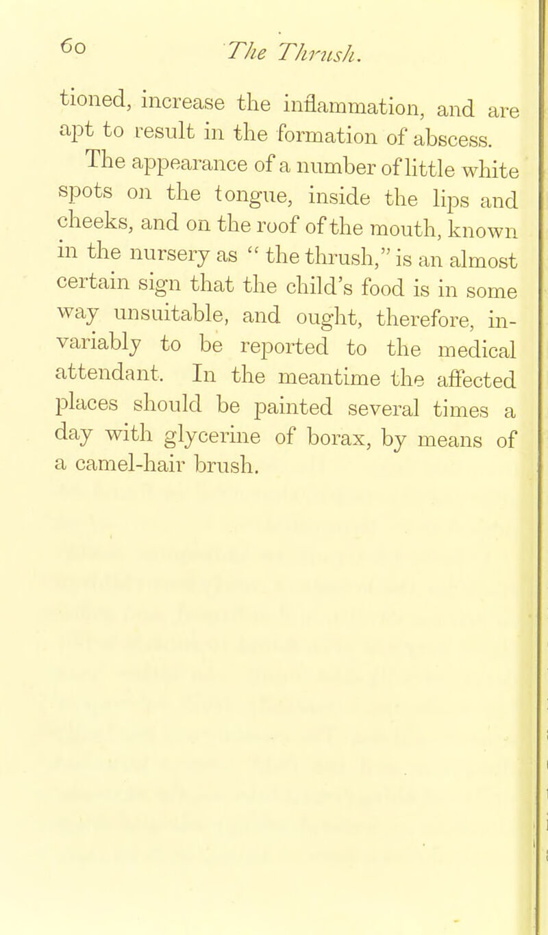 The Thrush. tioned, increase the inflammation, and are apt to result in the formation of abscess. The appearance of a number of httle white spots on the tongue, inside the Hps and cheeks, and on the roof of the mouth, known in the nursery as  the thrush, is an almost certain sign that the child's food is in some way unsuitable, and ought, therefore, in- variably to be reported to the medical attendant. In the meantime the affected places should be painted several times a day with glycerine of borax, by means of a camel-hair brush.