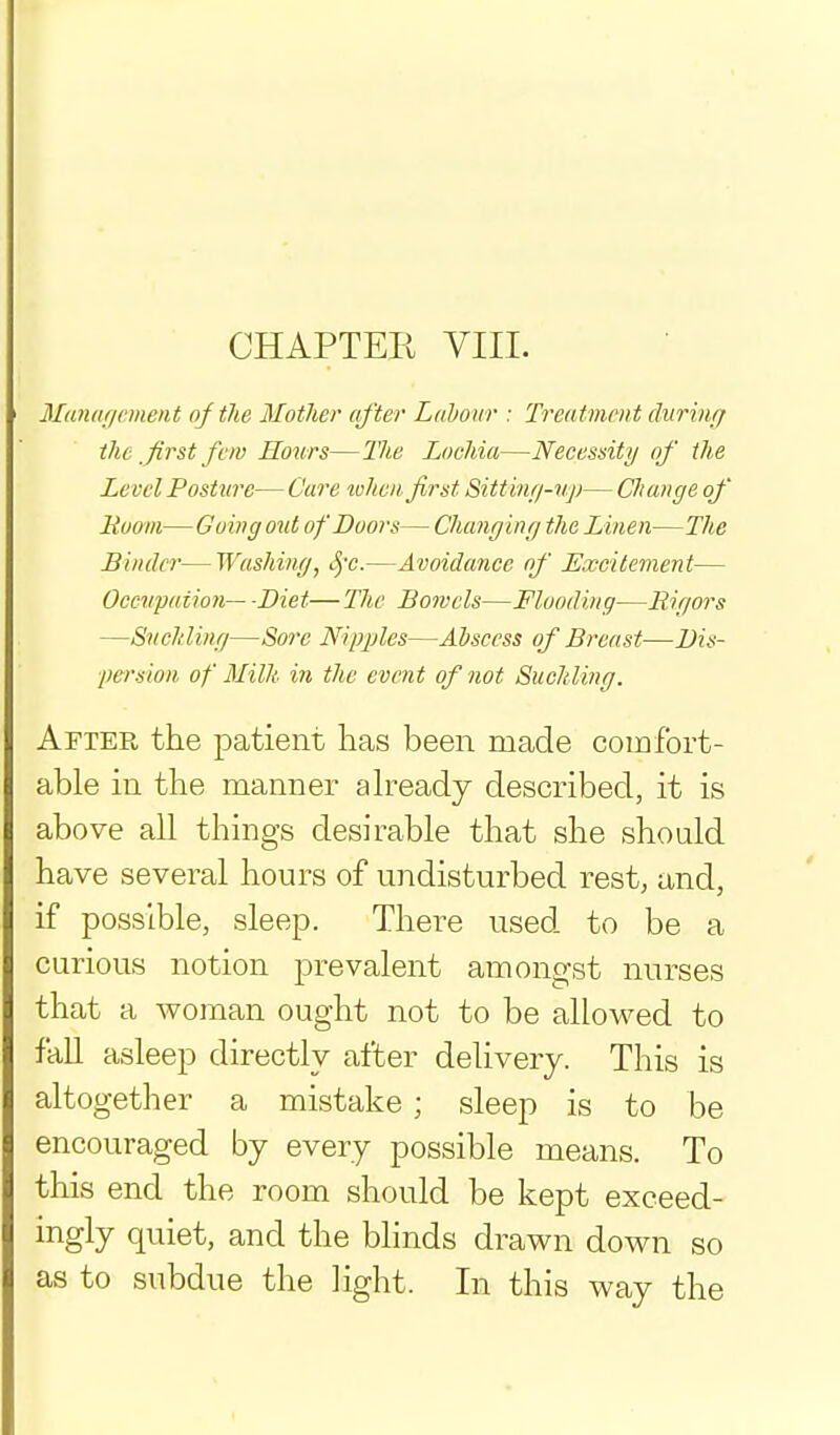CHAPTER VIII. ilanar/cmeiit of the Mother after Labour : Treatment durinff the _first fCIV Hours—27ie Lochia—Necessity of the Level Posture— C'are when first Sittinf/-v:j)— Change of Ruom— Going out of Doors— Changing the Linen—The Binder—Washing, S)-c.—Avoidance nf Excitement— Occwpaiion— -Diet—The Bowels—Flooding—Rigors —Suchling—Sore Nipples—Abscess of Breast—Dis- persion of Milk in the event of not Suchling. After the patient lias been made comfort- able in the manner already described, it is above all things desirable that she should have several hours of undisturbed rest, and, if possible, sleep. There used to be a curious notion prevalent amongst nurses that a woman ought not to be allowed to faU asleep directly after delivery. This is altogether a mistake ; sleep is to be encouraged by every possible means. To this end the room should be kept exceed- ingly quiet, and the bhnds drawn down so as to subdue the light. In this way the