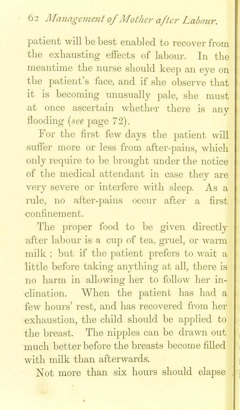 23atient will behest enabled to recover from the exhausting effects of labour. In the meantime the nurse should keep an eye on the patient's face, and if she observe that it is becoming unusually pale, she must at once ascertain whether thei'e is any flooding {see page 72). For the first few days the patient Avill suffer more or less from after-pains, which only require to be brought under the notice of the medical attendant in case they are very severe or interfere with sleep. As a rule, no after-pains occur after a first confinement. The proper food to be given directly after labour is a cup of tea, gruel, or warm milk ; but if the patient prefers to wait a little before taking anything at all, there is no harm in allowing her to follow her in- clination. When the patient has had a few hours' rest, and has recovered from her exhaustion, the child should be applied to the breast. The nipples can be drawn out touch better before the breasts become filled with milk than afterwards. Not more than six hours should elapse