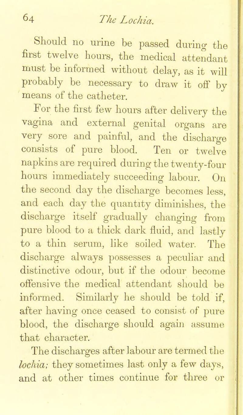 Should no urine be passed during the first twelve hours, the medical attendant must be informed without delay, as it will probably be necessary to draw it off by means of the catheter. For the first few hours after dehvery the vagina and external genital organs are very sore and painful, and the discharge consists of pure blood. Ten or twelve napkins are required during the twenty-four hours immediately succeeding labour. On the second day the discharge becomes less, and each day the quantity diminishes, the discharge itself gradually changing from pure blood to a thick dark fluid, and lastly to a thin serum, like soiled water. The discharge always possesses a peculiar and distinctive odour, but if the odour become offensive the medical attendant should be informed. Similarly he should be told if, after having once ceased to consist of pure blood, the discharge should again assume that character. The discharges after labour are termed the lochia; they sometimes last only a few days, and at other times continue for three or