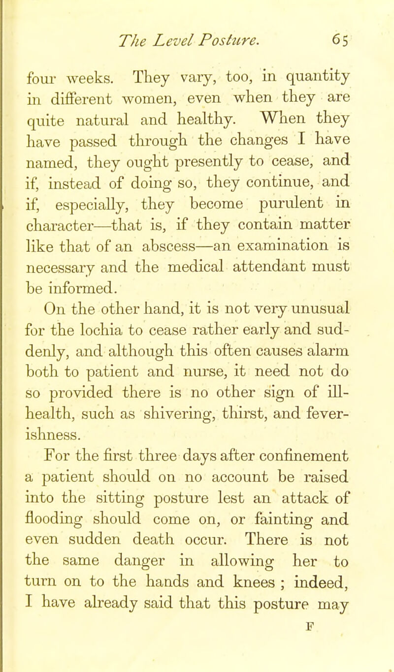four weeks. They vary, too, in quantity in different women, even when they are quite natural and healthy. When they have passed through the changes I have named, they ought presently to cease, and if, instead of doing so, they continue, and if, especially, they become purulent in character—that is, if they contain matter like that of an abscess—an examination is necessary and the medical attendant must be informed. On the other hand, it is not very unusual for the lochia to cease rather early and sud- denly, and although this often causes alarm both to patient and nurse, it need not do so provided there is no other sign of ill- health, such as shivering, thirst, and fever- ishness. For the first three days after confinement a patient should on no account be raised into the sitting posture lest an attack of flooding should come on, or fainting and even sudden death occur. There is not the same danger in allowing her to turn on to the hands and knees ; indeed, I have already said that this posture may p