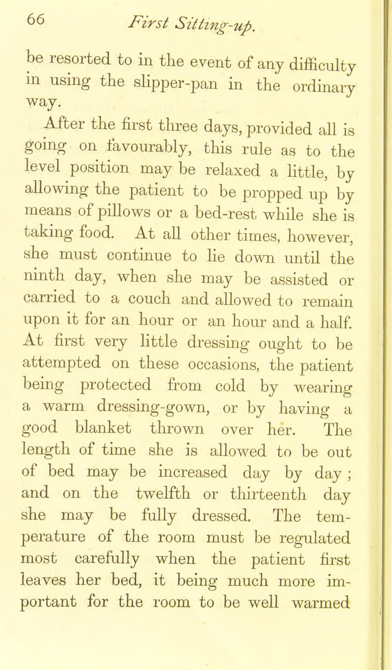 First Sittmg-up. be resorted to in the event of any difficulty in using the slipper-pan in the ordinary way. After the first three days, provided all is going on favourably, this rule as to the level position may be relaxed a little, by allowing the patient to be propped up by means of pillows or a bed-rest while she is taking food. At all other times, however, she must continue to he down until the ninth day, when she may be assisted or carried to a couch and allowed to remain upon it for an hour or an hour and a half At first very Httle dressing ought to be attempted on these occasions, the patient being protected from cold by wearing a warm dressing-gown, or by having a good blanket thrown over her. The length of time she is allowed to be out of bed may be increased day by day ; and on the twelfth or thirteenth day she may be fully dressed. The tem- 23erature of the room must be regulated most carefully when the patient first leaves her bed, it being much more im- portant for the room to be well warmed