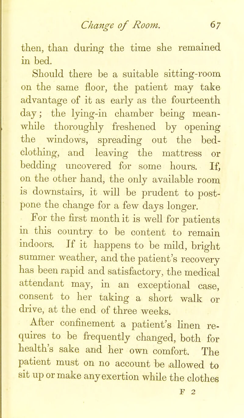 then, than during- the time she remained in bed. Should there be a suitable sitting-room on the same floor, the patient may take advantage of it as early as the fourteenth day; the lying-in chamber being mean- while thoroughly freshened by opening the windows, spreading out the bed- clotliing, and leaving the mattress or bedding uncovered for some hours. If, on the other hand, the only available room is downstairs, it will be prudent to post- pone the change for a few days longer. For the first month it is well for patients m this country to be content to remain indoors. If it happens to be mild, bright summer weather, and the patient's recovery has been rapid and satisfactory, the medical attendant may, in an exceptional case, consent to her taking a short walk or drive, at the end of three weeks. After confinement a patient's linen re- quires to be frequently changed, both for health's sake and her own comfort. The patient must on no account be allowed to sit up or make any exertion while the clothes F 2
