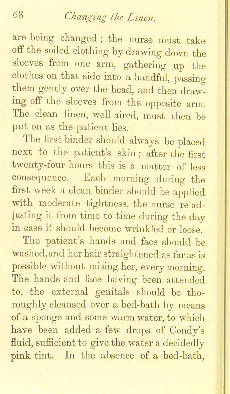 Changing the Linen. are being changed ; the nurse must take off the soiled clothing by drawing down the sleeves from one arm, gathering up the clothes on that side into a handful, passing them gently over the head, and then draw- ing off the sleeves from the opposite arm. The clean linen, well aired, must then be put on as the patient lies. The first binder should always be placed next to the patient's skin; after the first twenty-four hours this is a matter of less consequence. Each morning during the first week a clean binder should be applied with moderate tightness, the nurse re-ad- justing it from time to time during the day in case it should become wrinkled or loose. The patient's hands and face should be washed, and her hair straightened, as far as is possible without raising her, every morning. The hands and face having been attended to, the external genitals should be tho- roughly cleansed over a bed-bath by means of a sponge and some warm water, to which have been added a few drops of Condy's fluid, sufiicient to give the water a decidedly pink tint. In the absence of a bed-bath,