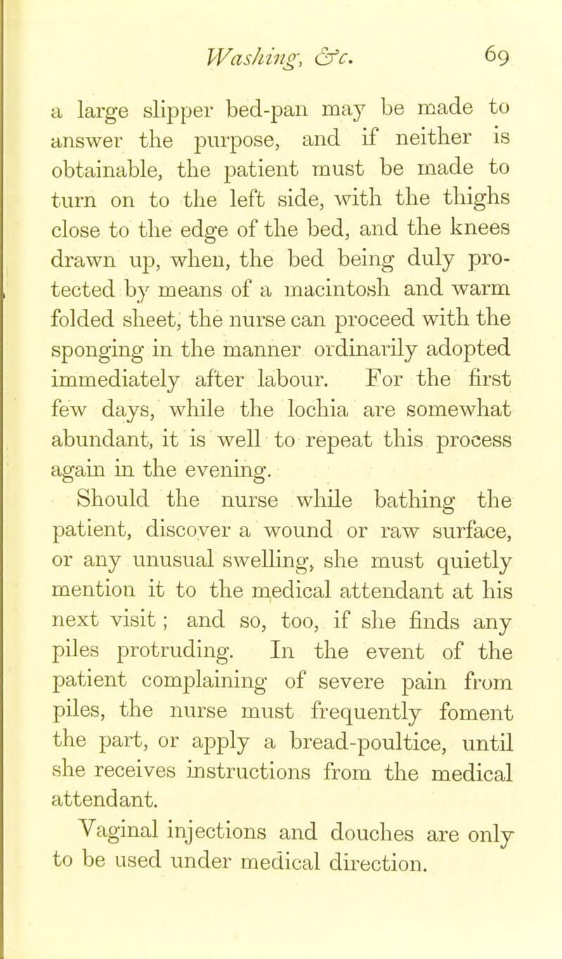 a large slipper bed-pan may be made to answer the pmpose, and if neither is obtainable, the patient must be made to turn on to the left side, with the thighs close to the edge of the bed, and the knees drawn up, when, the bed being duly pro- tected by means of a macintosh and warm folded sheet, the nurse can proceed with the sponging in the manner ordinarily adopted immediately after labour. For the first few days, while the lochia are somewhat abundant, it is well to repeat this process again in the evening. Should the nurse while bathing the patient, discover a wound or raw surface, or any unusual swelling, she must quietly mention it to the m,edical attendant at his next visit; and so, too, if she finds any piles protruding. In the event of the patient complaining of severe pain from piles, the nurse must frequently foment the part, or apply a bread-poultice, until she receives instructions from the medical attendant. Vaginal injections and douches are only to be used under medical direction.