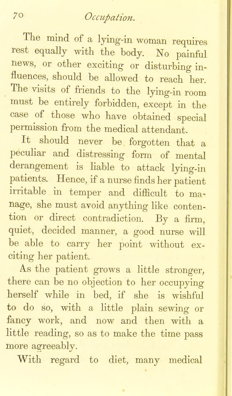 Occupation. The mind of a lying-in woman requires rest equally with the body. No painful news, or other exciting or disturbing in- fluences, should be allowed to reach her. The visits of friends to the lying-in room must be entirely forbidden, except in the case of those who have obtained special permission from the medical attendant. It should never be forgotten that a peculiar and distressing form of mental derangement is liable to attack lying-in patients. Hence, if a nurse finds her patient irritable in temper and difficult to ma- nage, she must avoid anything like conten- tion or direct contradiction. By a Aito, quiet, decided manner, a good nurse will be able to carry her point without ex- citing her patient. As the patient grows a little stronger, there can be no objection to her occupying herself while in bed, if she is wishful to do so, with a little plain sewing or fancy work, and now and then with a little reading, so as to make the time pass more agreeably. With regard to diet, many medical