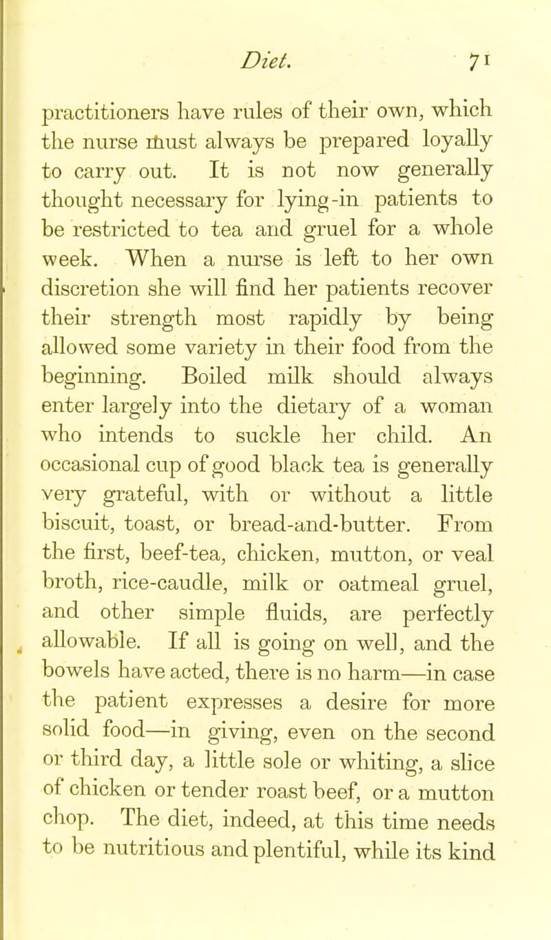 practitioners have rules of their own, which the nurse riiust always be prepared loyally to carry out. It is not now generally thought necessary for lying-in patients to be restricted to tea and gruel for a whole week. When a nurse is left to her own discretion she will find her patients recover their strength most rapidly by being- allowed some variety in their food from the beginning. Boiled milk should always enter largely into the dietary of a woman who intends to suckle her child. An occasional cup of good black tea is generally very grateful, with or without a little biscuit, toast, or bread-and-butter. From the first, beef-tea, chicken, mutton, or veal broth, rice-caudle, milk or oatmeal gruel, and other simple fluids, are perfectly ^ allowable. If all is going on well, and the bowels have acted, there is no harm—in case the patient expresses a desire for more solid food—in giving, even on the second or third day, a little sole or whiting, a shoe of chicken or tender roast beef, or a mutton chop. The diet, indeed, at this time needs to be nutritious and plentiful, while its kind