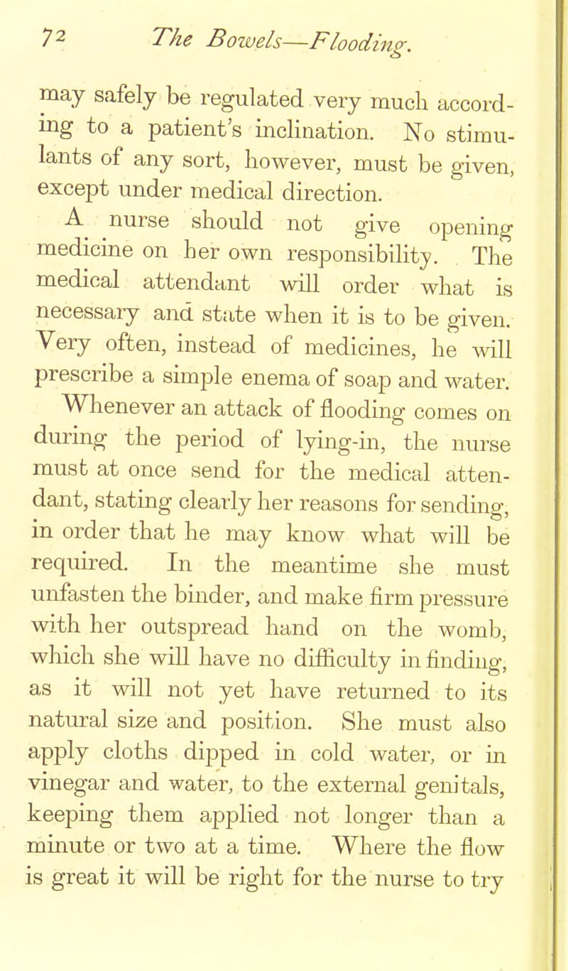 may safely be regulated very much accord- ing to a patient's inclination. No stimu- lants of any sort, however, must be given, except under medical direction. A nurse should not give opening medicine on her own responsibility. The medical attendant will order what is necessary and state when it is to be given. Very often, instead of medicines, he will prescribe a simple enema of soap and water. Whenever an attack of flooding comes on during the period of lying-in, the nurse must at once send for the medical atten- dant, stating clearly her reasons for sending, in order that he may know what will be required. In the meantime she must unfasten the binder, and make firm pressure with her outspread hand on the womb, which she will have no difiiculty m finding, as it will not yet have returned to its natui^al size and position. She must also apply cloths dipped in cold water, or in vinegar and water, to the external genitals, keeping them a.pplied not longer than a minute or two at a time. Where the flow is great it will be right for the nurse to try
