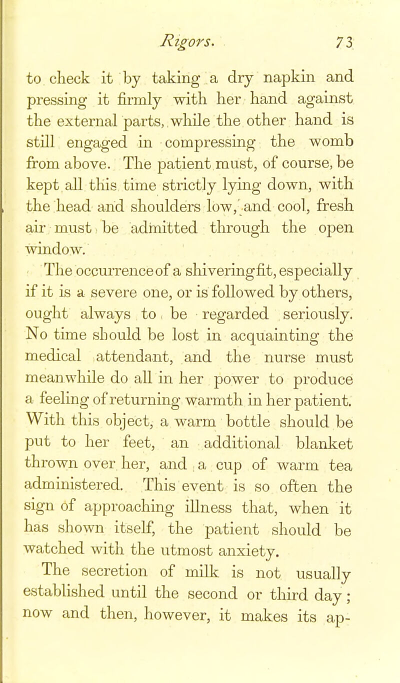 to check it by taking a dry napkin and pressing it firmly with her hand against the external parts, , while the other hand is still engaged in compressing the womb from above. The patient must, of course, be kept all this time strictly lying down, with the head and shoulders low,'and cool, fresh air must be adinitted through the open ■window. The occurrence of a shiveringfit, especially if it is a severe one, or is followed by others, ought always to be regarded seriously. No time should be lost in acquainting the medical attendant, and the nurse must mean while do all in her power to produce a feeling of returning warmth in her patient. With this object, a warm bottle should be put to her feet, an additional blanket thrown over her, and ; a cup of warm tea administered. This event is so often the sign of approaching illness that, when it has shown itself, the patient should be watched with the utmost anxiety. The secretion of milk is not usually established until the second or third day ; now and then, however, it makes its ap-