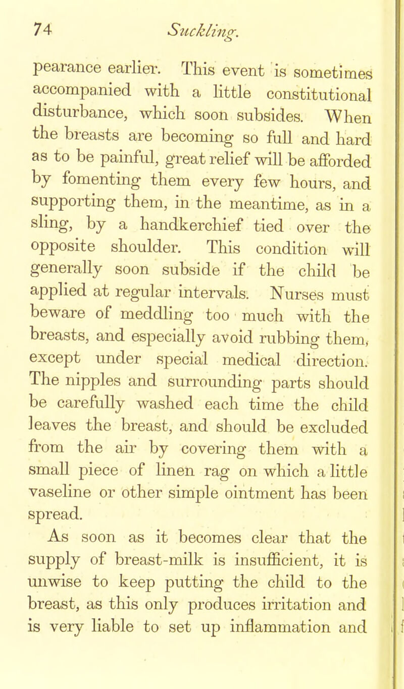 (3 pearance earlier. This event is sometimes accompa,nied with a little constitutional disturbance, which soon subsides. When the breasts are becoming so full and hard as to be painful, great relief will be afforded by fomentmg them every few hours, and supporting them, in the meantime, as in a sling, by a handkerchief tied over the opposite shoulder. This condition will generally soon subside if the child be applied at regular intervals. Nurses must beware of meddling too much with the breasts, and especially avoid rubbing them, except under special medical direction. The nipples and surrounding parts should be carefully washed each time the child leaves the breast, and should be excluded from the air by covering them with a small piece of linen rag on which a little vaseline or other simple ointment has been spread. As soon as it becomes clear that the supply of breast-milk is insufficient, it is unwise to keep putting the child to the breast, as this only produces irritation and is very liable to set up inflammation and