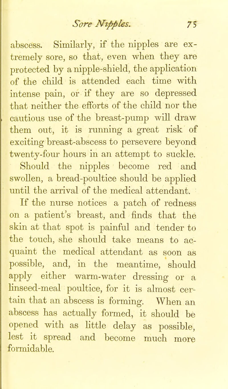Sore Nipples. 7S abscess. Similarly, if the nipples are ex- tremely sore, so that, even when they are protected by a nipple-shield, the application of the child is attended each time with intense pain, or if they are so depressed that neither the efforts of the child nor the cautious use of the breast-pump will draw them out, it is running a great risk of exciting breast-abscess to persevere beyond twenty-fom- hours in an attempt to suckle. Should the nipples become red and swollen, a bread-poultice should be applied until the arrival of the medical attendant. If the nurse notices a patch of redness on a patient's breast, and finds that the skin at that spot is painful and tender to the touch, she should take means to ac- quaint the medical attendant as soon as possible, and, in the meantime, should apply either warm-water dressing or a hnseed-meal poultice, for it is almost cer- tain that an abscess is forming. When an abscess has actually formed, it should be opened with as httle delay as possible, lest it spread and become much more formidable.