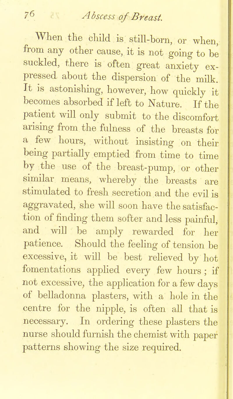 Abscess of Breast. When the child is still-born, or when, from any other cause, it is not going to be suckled, there is often great anxiety ex- pressed about the dispersion of the milk. It ]s astonishing, however, how quickly it becomes absorbed if left to Nature. If the patient will only submit to the discomfort arising from the fulness of the breasts for a few hours, without insisting on their bemg partially emptied from time to thne by the use of the breast-pump, or other similar means, whereby the breasts are stimulated to fresh secretion and the evil is aggravated, she will soon have the satisfac- tion of finding them softer and less pamful, and will be amply rewarded for her patience. Should the feeling of tension be excessive, it will be best reheved by hot fomentations applied every few hours ; if not excessive, the application for a few days of belladonna plasters, with a hole in the centre for the nipple, is often all that is necessary. In ordering these plasters the nurse should furnish the chemist with paper patterns showing the size required.