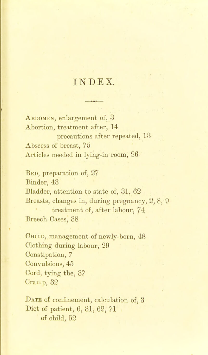 INDEX. Abdomen, enlargement of, 3 Abortion, treatment after, 14 precautions after repeated, 13 Abscess of breast, 75 Articles needed in lying-in room, 26 Bed, preparation of, 27 Binder, 43 Bladder, attention to state of, 31, 62 Breasts, changes in, during pregnancy, 2, 8, i) treatment of, after labour, 74 Breech Cases, 38 Child, management of newly-born, 48 Clothing during labour, 29 Constipation, 7 Convulsions, 45 Cord, tying the, 37 Craiiip, 32 Date of confinement, calculation of, 3 Diet of patient, 6, 31, 62, 71 of chUd, 52