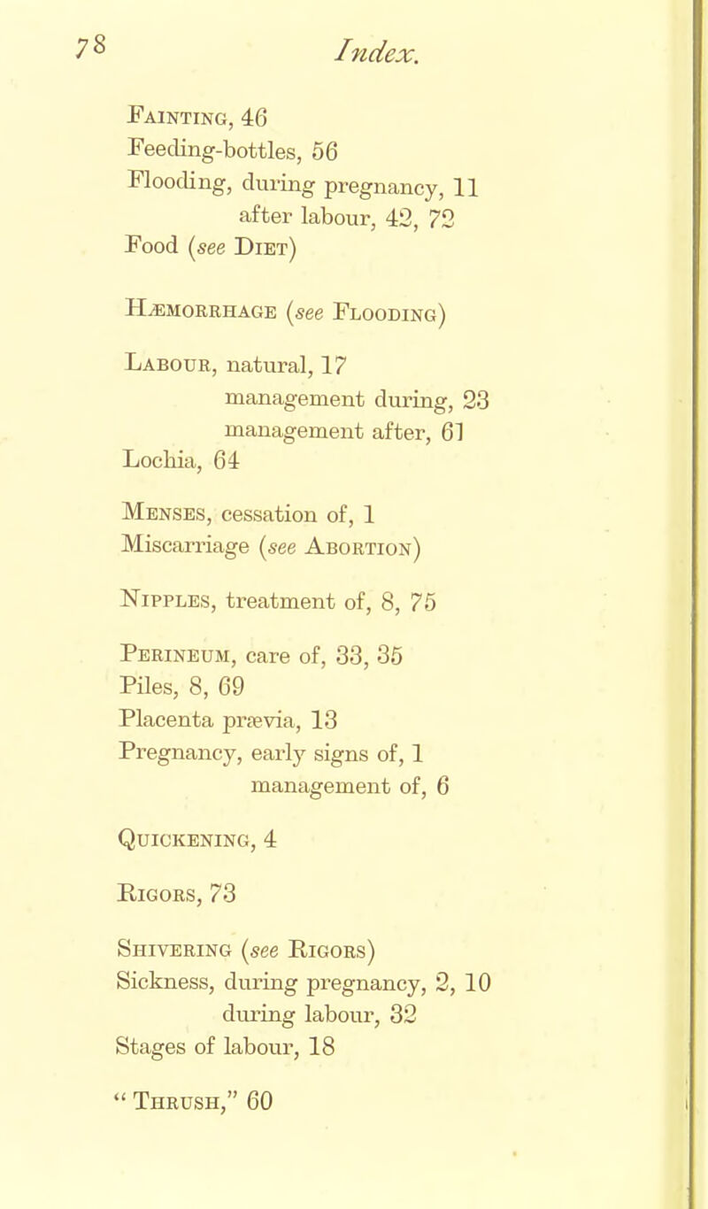 8 Painting, 46 Feeding-bottles, 56 Flooding, during pregnancy, 11 after labour, 42, 72 Food (see Diet) HEMORRHAGE (see Flooding) Labour, natural, 17 management during, 23 management after, 61 Lochia, 64 Menses, cessation of, 1 Miscarriage (see Abortion) Nipples, treatment of, 8, 75 Perineum, care of, 33, 35 Piles, 8, 69 Placenta prfevia, 13 Pregnancy, early signs of, 1 management of, 6 Quickening, 4 Rigors, 73 Shivering (see Rigors) Sickness, during pregnancy, 2, 10 during labour, 32 Stages of labour, 18  Thrush, 60