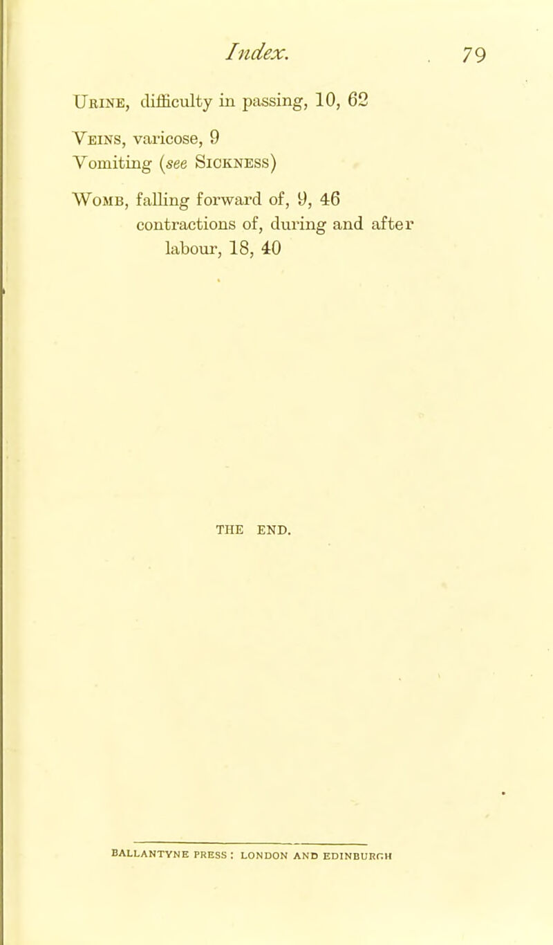 Urine, difficulty in passing, 10, 62 Veins, varicose, 9 Vomiting (see Sickness) Womb, falling forward of, 9, 46 contractions of, during and afte labour, 18, 40 THE END. BALLANTYNE PRESS: LONDON AND EDINBUKr.H