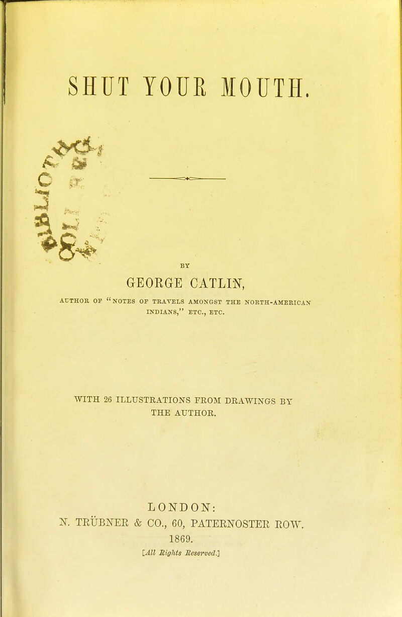 SHUT YOUR MOUTH. BY GEORGE CATLm, AUTHOR OP notes OF TRAVELS AMONGST THE NORTH-AMERICAN INDIANS, ETC., ETC. WITH 26 ILLUSTRATIONS FROM DRAWINGS BY THE AUTHOR, LONDON: Jf. TRUBEEE & CO., 60, PATEENOSTER TxOW 1869. lAll Rights Seserved.]