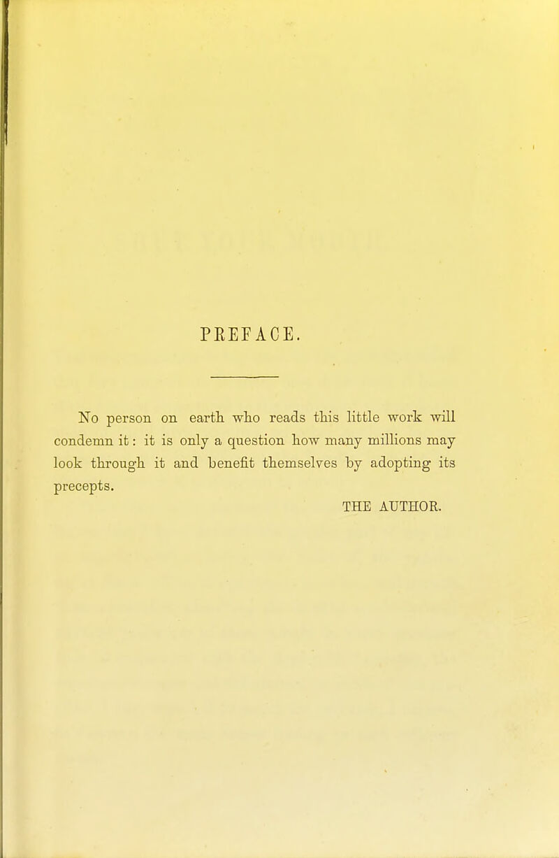 PEEFACE. No person on earth, who reads this little work will condemn it: it is only a question how many millions may look through it and benefit themselves by adopting its precepts. THE AUTHOR.