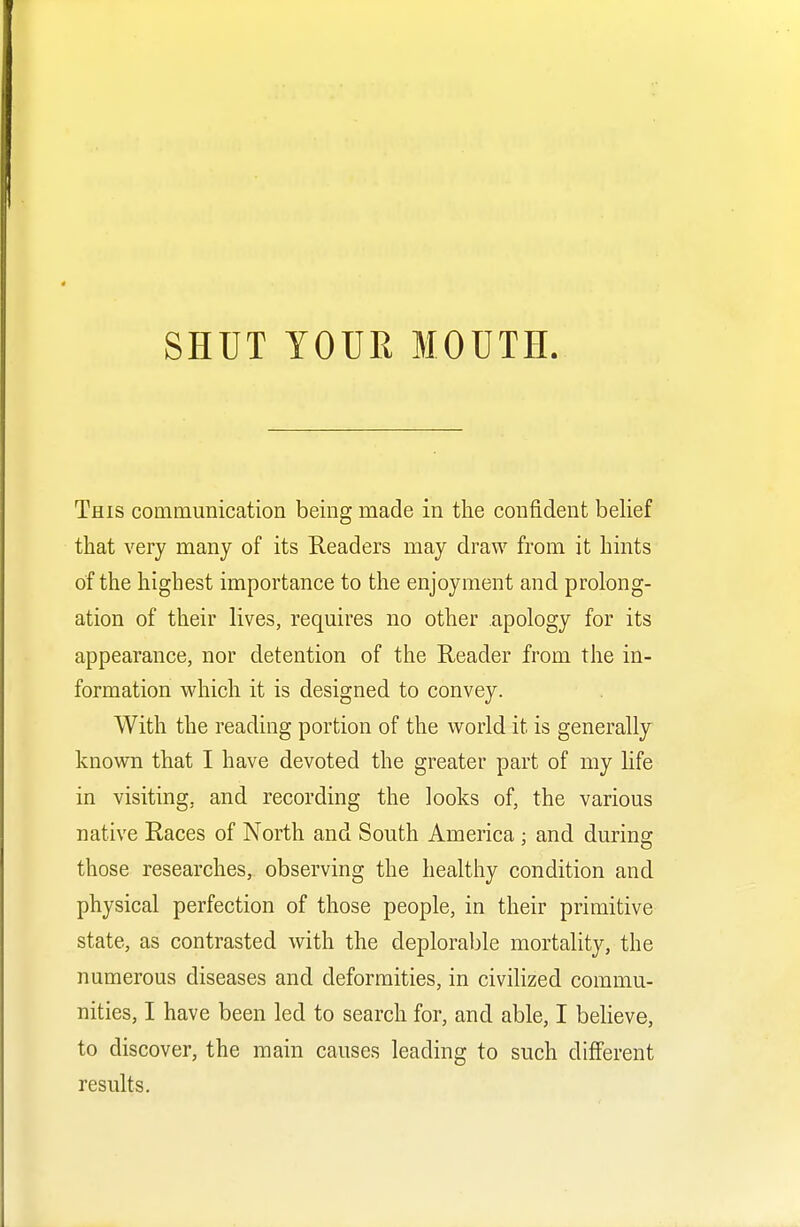 This communication being made in the confident belief that very many of its Readers may draw from it hints of the highest importance to the enjoyment and prolong- ation of their lives, requires no other apology for its appearance, nor detention of the Reader from the in- formation which it is designed to convey. With the reading portion of the world it is generally known that I have devoted the greater part of my life in visiting, and recording the looks of, the various native Races of North and South America : and durins those researches, observing the healthy condition and physical perfection of those people, in their primitive state, as contrasted with the deplorable mortality, the numerous diseases and deformities, in civilized commu- nities, I have been led to search for, and able, I believe, to discover, the main causes leading to such different results.