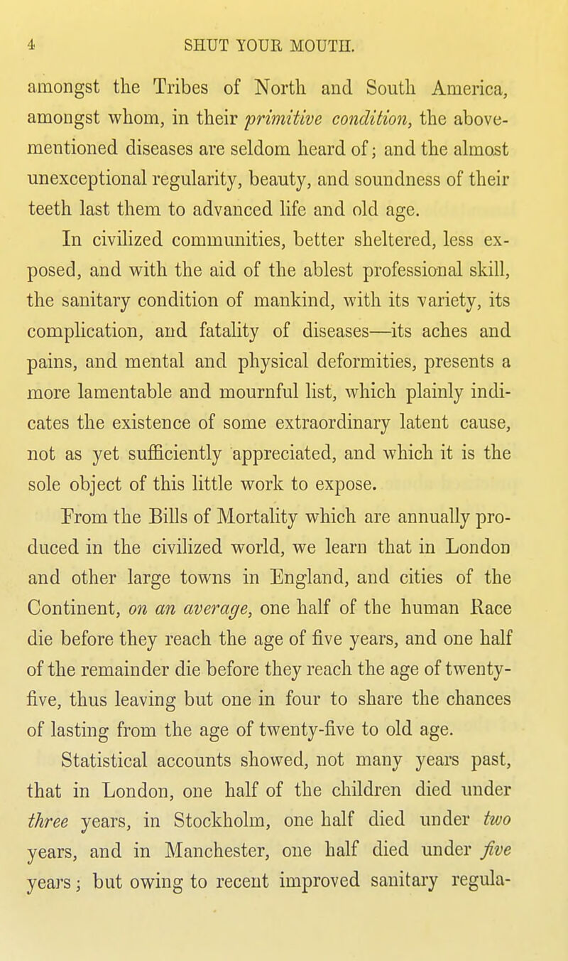 amongst the Tribes of North and South America, amongst whom, in their primitive condition, the above- mentioned diseases are seldom heard of; and the almost unexceptional regularity, beauty, and soundness of their teeth last them to advanced life and old age. In civilized communities, better sheltered, less ex- posed, and with the aid of the ablest professional skill, the sanitary condition of mankind, with its variety, its complication, and fatality of diseases—its aches and pains, and mental and physical deformities, presents a more lamentable and mournful list, which plainly indi- cates the existence of some extraordinary latent cause, not as yet sufficiently appreciated, and which it is the sole object of this little work to expose. From the Bills of Mortality which are annually pro- duced in the civilized world, we learn that in London and other large towns in England, and cities of the Continent, on an average, one half of the human Race die before they reach the age of five years, and one half of the remainder die before they reach the age of twenty- five, thus leaving but one in four to share the chances of lasting from the age of twenty-five to old age. Statistical accounts showed, not many years past, that in London, one half of the children died under three years, in Stockholm, one half died under two years, and in Manchester, one half died under five years; but owing to recent improved sanitary regula-