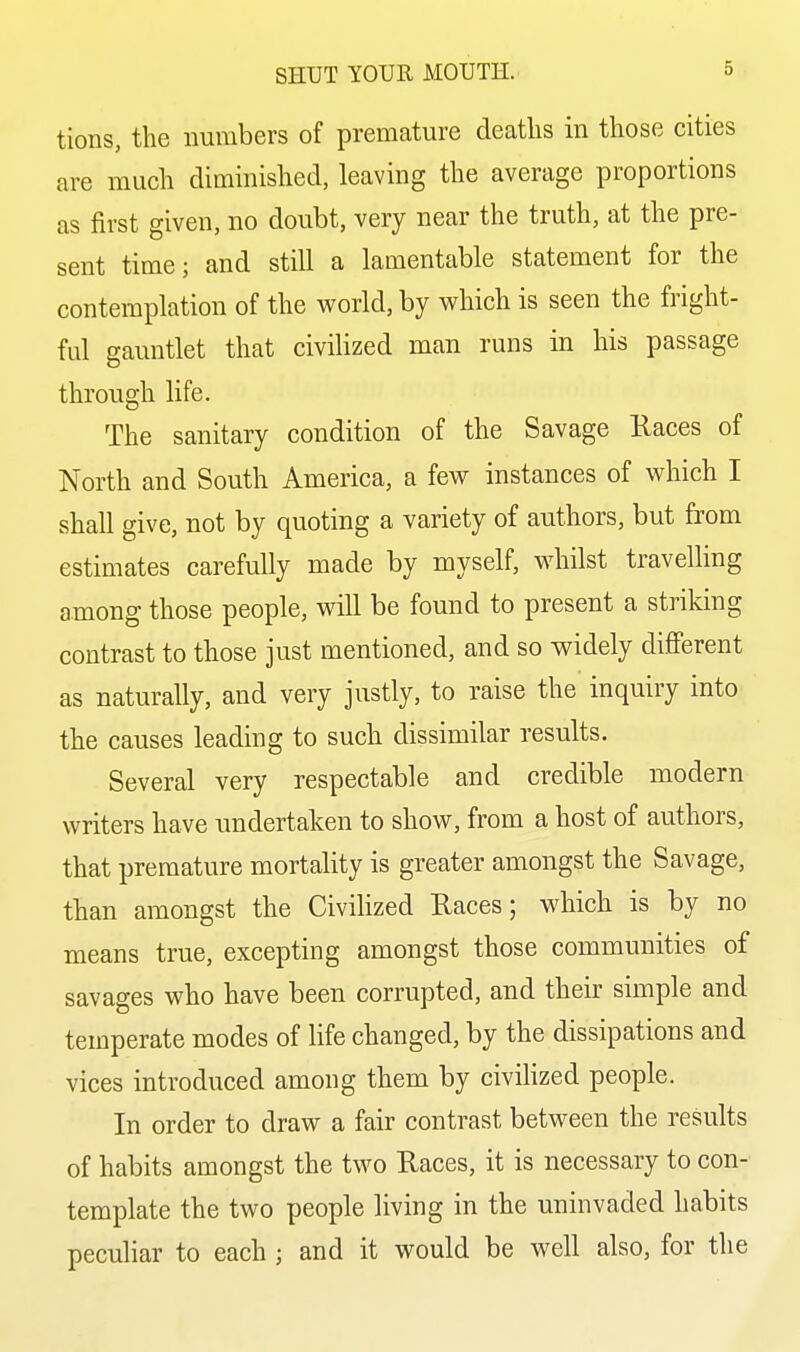 tions, the numbers of premature deaths in those cities are much diminished, leaving the average proportions as first given, no doubt, very near the truth, at the pre- sent time; and still a lamentable statement for the contemplation of the world, by which is seen the fright- ful gauntlet that civiHzed man runs in his passage through life. The sanitary condition of the Savage liaces of North and South America, a few instances of which I shall give, not by quoting a variety of authors, but from estimates carefully made by myself, whilst travelling among those people, will be found to present a striking contrast to those just mentioned, and so widely diflFerent as naturally, and very justly, to raise the inquiry into the causes leading to such dissimilar results. Several very respectable and credible modern writers have undertaken to show, from a host of authors, that premature mortality is greater amongst the Savage, than amongst the CiviHzed Races; which is by no means true, excepting amongst those communities of savages who have been corrupted, and their simple and temperate modes of life changed, by the dissipations and vices introduced among them by civilized people. In order to draw a fair contrast between the results of habits amongst the two Races, it is necessary to con- template the two people living in the uninvaded habits peculiar to each ; and it would be well also, for the