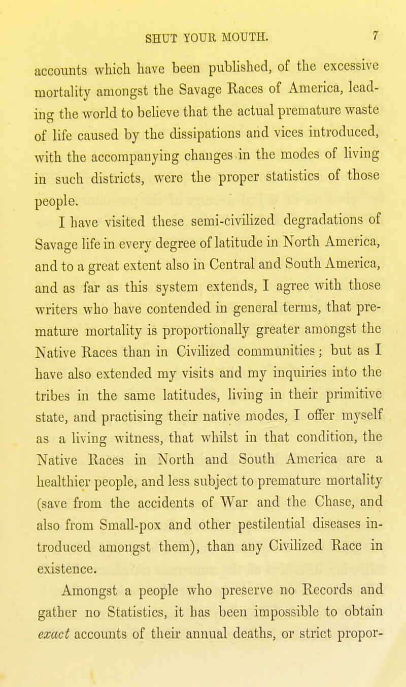 accounts which have been published, of the excessive mortality amongst the Savage Races of America, lead- ing the world to believe that the actual premature waste of life caused by the dissipations and vices introduced, with the accompanying changes .in the modes of living in such districts, were the proper statistics of those people. I have visited these semi-civilized degradations of Savage life in every degree of latitude in North America, and to a great extent also in Central and South America, and as far as this system extends, I agree with those writers who have contended in general terms, that pre- mature mortality is proportionally greater amongst the Native Races than in Civihzed communities; but as I have also extended my visits and my inquiries into the tribes in the same latitudes, living in their primitive state, and practising their native modes, I offer myself as a living witness, that whilst in that condition, the Native Races in North and South America are a healthier people, and less subject to premature mortality (save from the accidents of War and the Chase, and also from Small-pox and other pestilential diseases in- troduced amongst them), than any Civihzed Race in existence. Amongst a people who preserve no Records and gather no Statistics, it has been impossible to obtain exact accounts of their annual deaths, or strict proper-