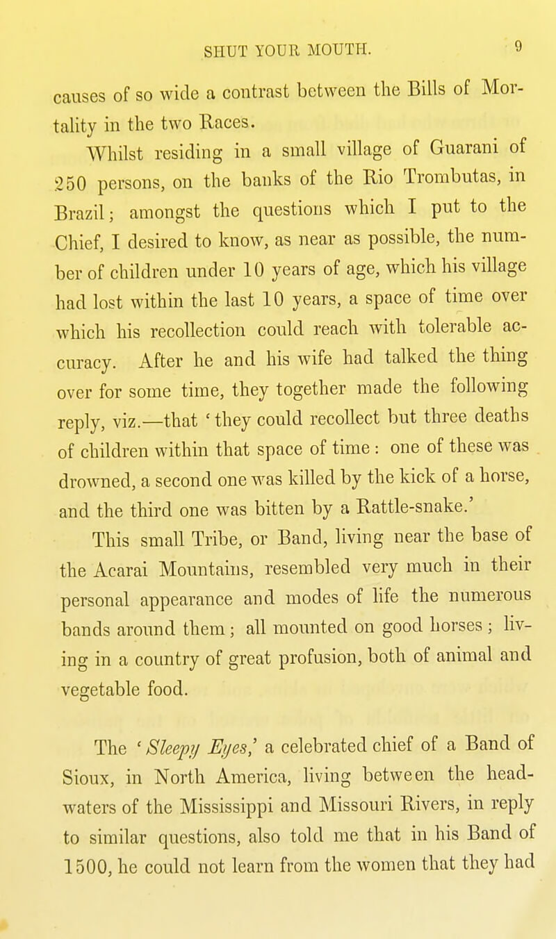 causes of so wide a contrast between the Bills of Mor- tality in the two Races. Whilst residing in a small village of Guarani of 250 persons, on the banks of the Rio Trombutas, in Brazil; amongst the questions which I put to the Chief, I desired to know, as near as possible, the num- ber of children under 10 years of age, which his village had lost within the last 10 years, a space of time over which his recollection could reach with tolerable ac- curacy. After he and his wife had talked the thing over for some time, they together made the following reply, viz.—that 'they could recollect but three deaths of children within that space of time : one of these was drowned, a second one was killed by the kick of a horse, and the third one was bitten by a Rattle-snake.' This small Tribe, or Band, living near the base of the Acarai Mountains, resembled very much in their personal appearance and modes of life the numerous bands around them; all mounted on good horses ; liv- ing in a country of great profusion, both of animal and vegetable food. The ' Sleep?/ Eyes,' a celebrated chief of a Band of Sioux, in North America, living between the head- waters of the Mississippi and Missouri Rivers, in reply to similar questions, also told me that in his Band of 1500, he could not learn from the women that they had