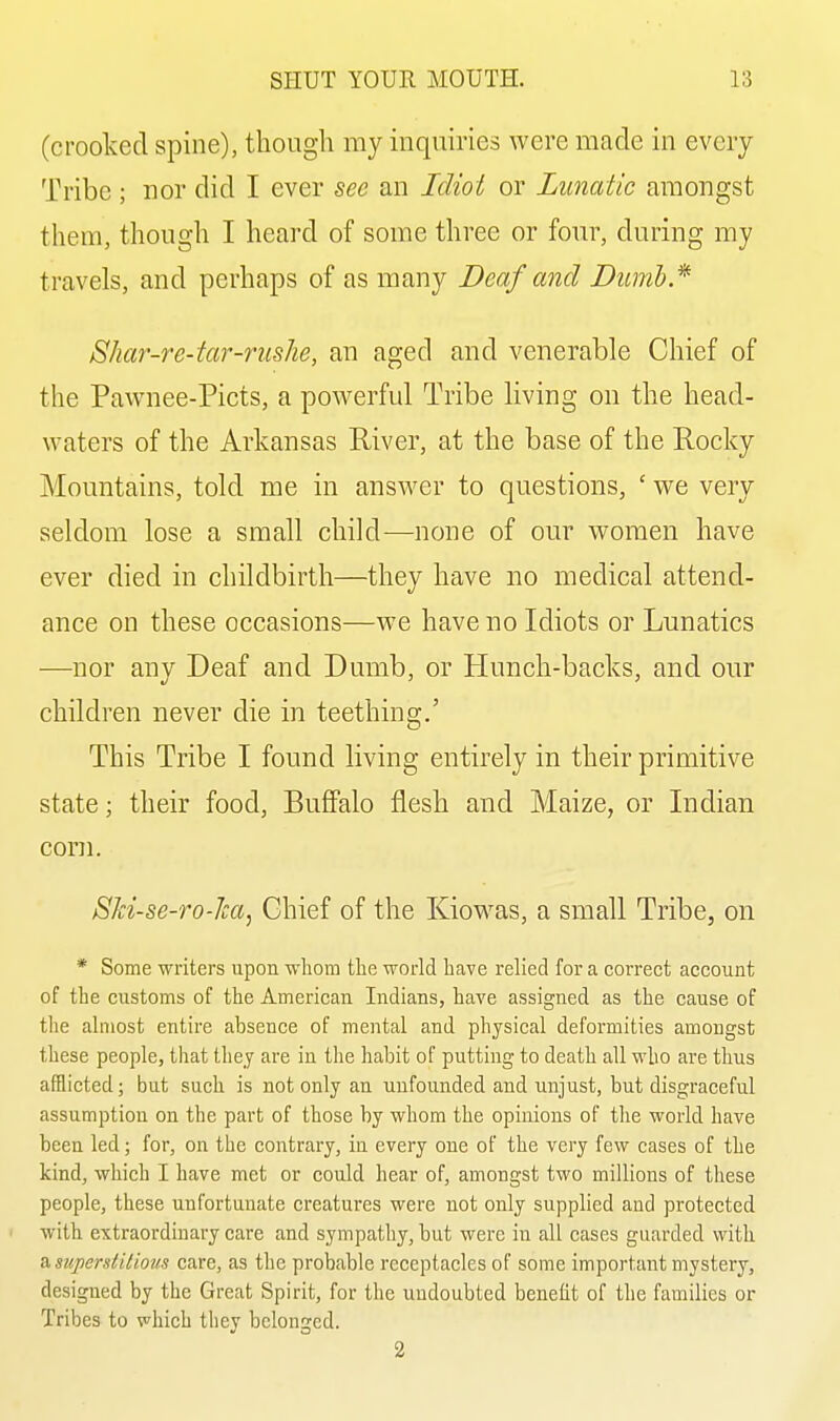 (crooked spine), though my inquiries were made in every Tribe ; nor did I ever sec an Idioi or Lunatic amongst them, though I heard of some three or four, during my travels, and perhaps of as many Deaf and Dumh* Shar-re-tar-rushe, an aged and venerable Chief of the Pawnee-Picts, a powerful Tribe living on the head- waters of the Arkansas River, at the base of the Pocky Mountains, told me in answer to questions, ' we very seldom lose a small child—none of our women have ever died in childbirth—they have no medical attend- ance on these occasions—we have no Idiots or Lunatics —nor any Deaf and Dumb, or Plunch-backs, and our children never die in teething.' This Tribe I found living entirely in their primitive state; their food, Buffalo flesh and Maize, or Indian com. SH-se-ro-Jca, Chief of the Kiowas, a small Tribe, on * Some writers upon whom the world have relied for a correct account of the customs of the American Indians, have assigned as the cause of tlie almost entire absence of mental and physical deformities amongst these people, that they are in the habit of putting to death all who are thus afflicted; but such is not only an unfounded and unjust, but disgraceful assumption on the part of those by whom the opinions of the world have been led; for, on the contrary, in every one of the very few cases of the kind, which I have met or could hear of, amongst two millions of these people, these unfortunate creatui'es were not only supplied and protected with extraordinary care and sympathy, but were in all cases guarded with ^superdiliom care, as the probable receptacles of some important mystery, designed by the Great Spirit, for the undoubted benefit of the families or Tribes to which they belonged. 2
