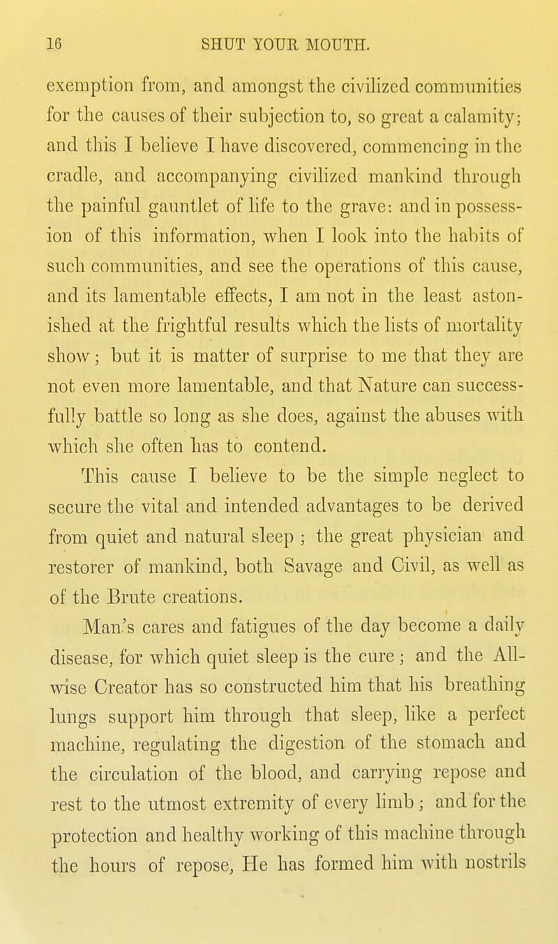 exemption from, and amongst the civilized communities for the causes of their subjection to, so great a calamity; and this I believe I have discovered, commencing in the cradle, and accompanying civihzed mankind through the painful gauntlet of life to the grave: and in possess- ion of this information, when I look into the habits of such communities, and see the operations of this cause, and its lamentable effects, I am not in the least aston- ished at the frightful results which the lists of mortality show; but it is matter of surprise to me that they are not even more lamentable, and that Nature can success- fully battle so long as she does, against the abuses with which she often has to contend. This cause I believe to be the simple neglect to secure the vital and intended advantages to be derived from quiet and natural sleep ; the great physician and restorer of mankind, both Savage and Civil, as well as of the Brute creations. Man's cares and fatigues of the day become a daily disease, for which quiet sleep is the cure ; and the All- wise Creator has so constructed him that his breathing lungs support him through that sleep, like a perfect machine, regulating the digestion of the stomach and the circulation of the blood, and carrying repose and rest to the utmost extremity of every limb; and for the protection and healthy working of this machine through the hours of repose. He has formed him with nostrils