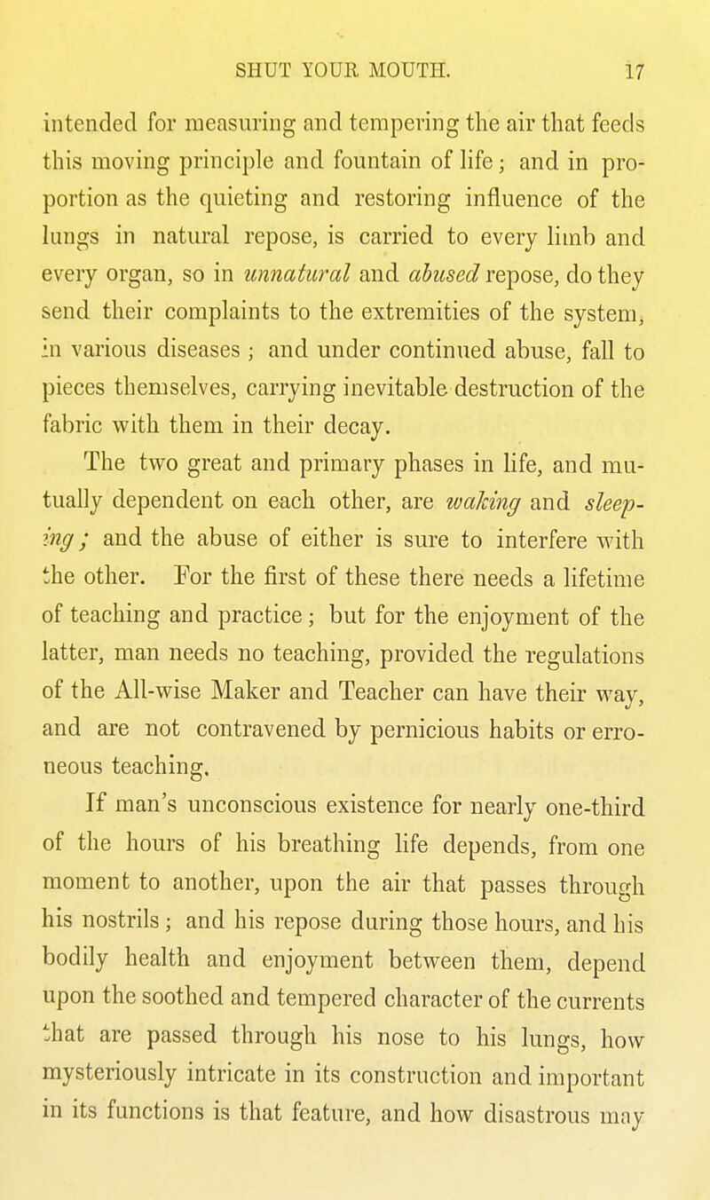 intended for measuring and tempering the air that feeds this moving principle and fountain of hfe; and in pro- portion as the quieting and restoring influence of the lungs in natural repose, is carried to every limb and every organ, so in unnatural and abused repose, do they send their complaints to the extremities of the system, ■n various diseases ; and under continued abuse, fall to pieces themselves, carrying inevitable destruction of the fabric with them in their decay. The two great and primary phases in life, and mu- tually dependent on each other, are waJdng and sleep- ing ; and the abuse of either is sure to interfere with the other. For the first of these there needs a lifetime of teaching and practice; but for the enjoyment of the latter, man needs no teaching, provided the regulations of the All-wise Maker and Teacher can have their way, and are not contravened by pernicious habits or erro- neous teaching. If man's unconscious existence for nearly one-third of the hours of his breathing life depends, from one moment to another, upon the air that passes through his nostrils ; and his repose during those hours, and his bodily health and enjoyment between them, depend upon the soothed and tempered character of the currents that are passed through his nose to his lungs, how mysteriously intricate in its construction and important in its functions is that feature, and how disastrous may