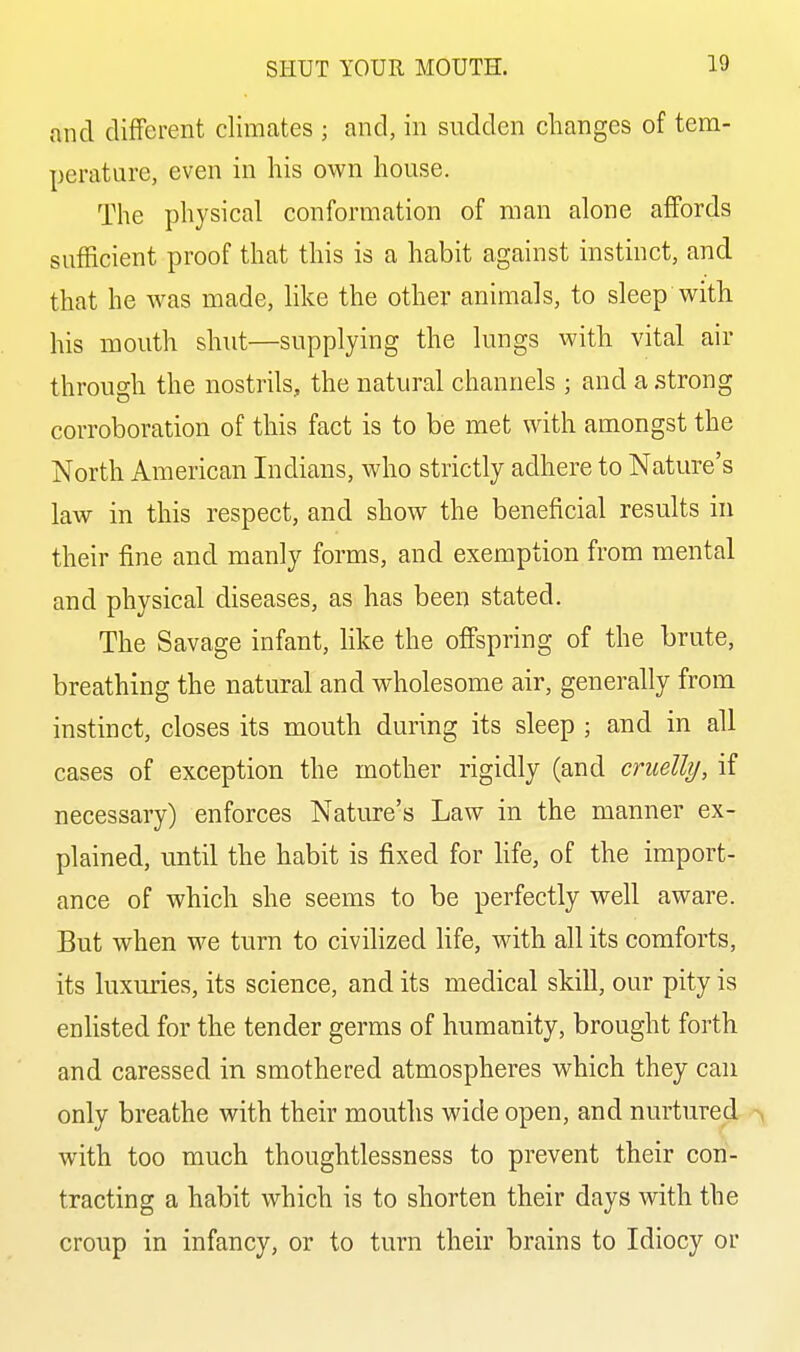 and different climates ; and, in sudden changes of tem- perature, even in his own house. The physical conformation of man alone affords sufficient proof that this is a habit against instinct, and that he was made, like the other animals, to sleep with his mouth shut—supplying the lungs with vital air through the nostrils, the natural channels ; and a strong corroboration of this fact is to be met with amongst the North American Indians, who strictly adhere to Nature's law in this respect, and show the beneficial results in their fine and manly forms, and exemption from mental and physical diseases, as has been stated. The Savage infant, like the offspring of the brute, breathing the natural and wholesome air, generally from instinct, closes its mouth during its sleep ; and in all cases of exception the mother rigidly (and cruelly, if necessary) enforces Natiu-e's Law in the manner ex- plained, until the habit is fixed for life, of the import- ance of which she seems to be perfectly well aware. But when we turn to civilized life, with all its comforts, its luxuries, its science, and its medical skill, our pity is enhsted for the tender germs of humanity, brought forth and caressed in smothered atmospheres which they can only breathe with their mouths wide open, and nurtured with too much thoughtlessness to prevent their con- tracting a habit which is to shorten their days with the croup in infancy, or to turn their brains to Idiocy or