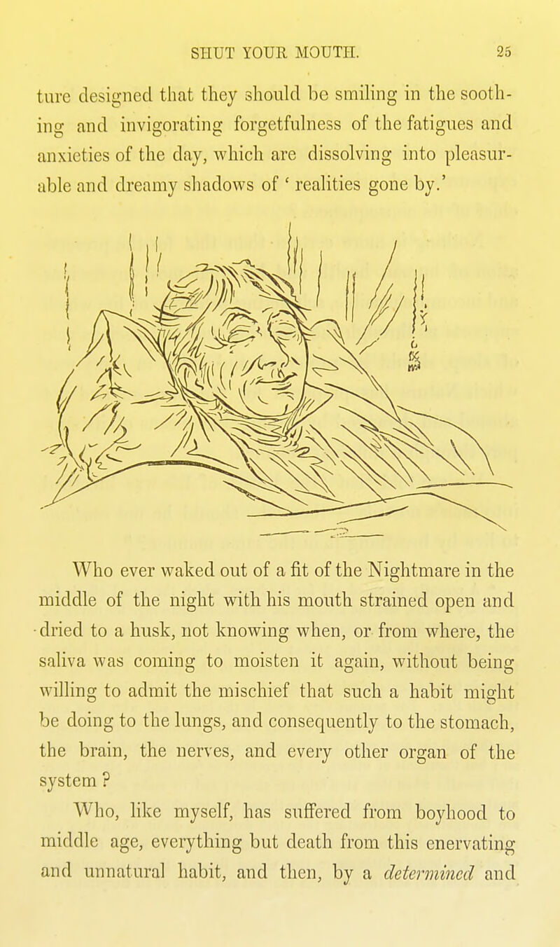 ture designed that they should be smiling in the sooth- ing and invigorating forgetfulness of the fatigues and anxieties of the day, which are dissolving into pleasur- able and dreamy shadows of ' realities gone by.' Who ever waked out of a fit of the Nightmare in the middle of the night with his mouth strained open and ■dried to a husk, not knowing when, or from where, the saliva was coming to moisten it again, without being willing to admit the mischief that such a habit might be doing to the lungs, and consequently to the stomach, the brain, the nerves, and every other organ of the system ? Who, like myself, has suffered from boyhood to middle age, everything but death from this enervating and unnatural habit, and then, by a determined and