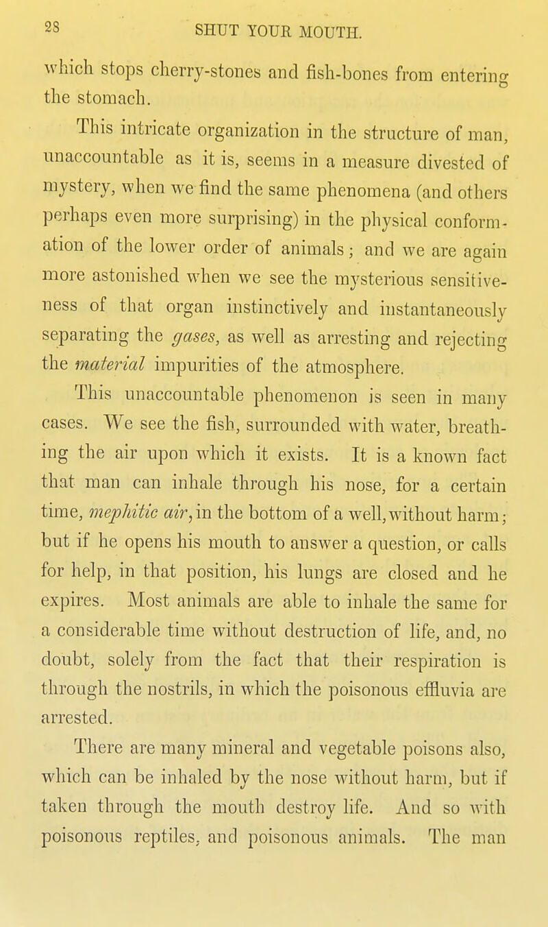 which stops cherry-stones and fish-bones from enterin'^ the stomach. This intricate organization in the structure of man, unaccountable as it is, seems in a measure divested of mystery, when we find the same phenomena (and others perhaps even more surprising) in the physical conform- ation of the lower order of animals; and we are again more astonished when we see the mysterious sensitive- ness of that organ instinctively and instantaneously separating the gases, as well as arresting and rejecting the material impurities of the atmosphere. This unaccountable phenomenon is seen in many cases. We see the fish, surrounded with water, breath- ing the air upon which it exists. It is a known fact that man can inhale through his nose, for a certain time, mephitic air,in the bottom of a well,w^ithout harm; but if he opens his mouth to answer a question, or calls for help, in that position, his lungs are closed and he expires. Most animals are able to inhale the same for a considerable time without destruction of life, and, no doubt, solely from the fact that their respiration is through the nostrils, in which the poisonous effluvia are arrested. There are many mineral and vegetable poisons also, which can be inhaled bv the nose without harm, but if taken through the mouth destroy life. And so with poisonous reptiles, and poisonous animals. The man