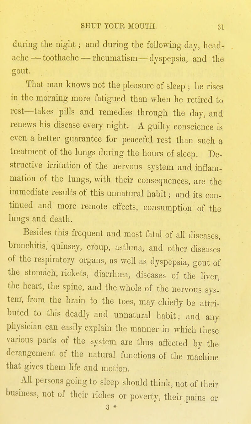 during the night; and during the following day, head- ache — toothache — rheumatism— dyspepsia, and the gout. That man knows not the pleasure of sleep ; he rises in the morning more fatigued than when he retired to rest—takes pills and remedies through the day, and renews his disease every night. A guilty conscience is even a better guarantee for peaceful rest than such a treatment of the lungs during the hours of sleep. De- structive irritation of the nervous system and inflam- mation of the lungs, with their consequences, are the immediate results of this unnatural habit; and its con- tinued and more remote effects, consumption of the lungs and death. Besides this frequent and most fatal of all diseases, bronchitis, quinsey, croup, asthma, and other diseases of the respiratory organs, as well as dyspepsia, gout of the stomach, rickets, diarrhoea, diseases of the liver, the heart, the spine, and the whole of the nervous sys- tem, from the brain to the toes, may chiefly be attri- buted to this deadly and unnatural habit; and any physician can easily explain the manner in which these various parts of the system are thus affected by the derangement of the natural functions of the machine that gives them life and motion. All persons going to sleep should think, not of their business, not of their riches or poverty, their .pains or