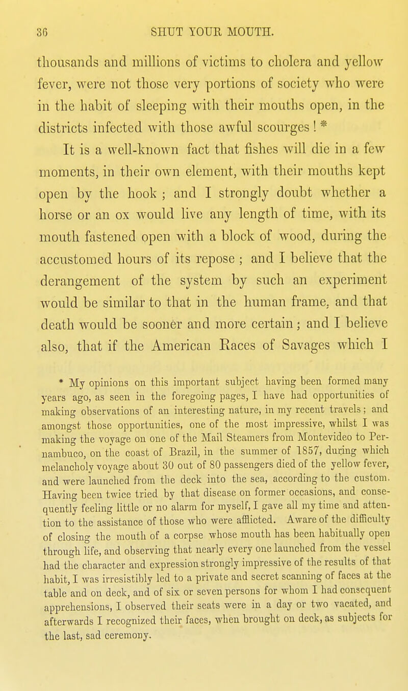 thousands and millions of victims to cholera and yellow fever, were not those very portions of society who were in the habit of sleeping with their mouths open, in the districts infected with those awful scourges ! * It is a well-known fact that fishes will die in a few moments, in their own element, with their mouths kept open by the hook ; and I strongly doubt whether a horse or an ox would live any length of time, with its mouth fastened open with a block of wood, during the accustomed hours of its repose ; and I believe that the derangement of the system by such an experiment would be similar to that in the human frame, and that death would be sooner and more certain; and I believe also, that if the American Eaces of Savages which I * My opinions on this important subject having been formed many years ago, as seen in the foregoing pages, I have had opportunities of making observations of an interesting nature, in my recent travels ; and amongst those opportunities, one of the most impressive, whilst I was making the voyage on one of the Mail Steamers from Montevideo to Per- uambuco, on tlie coast of Brazil, in the summer of 1857, dur.ing which melancholy voyage about 30 out of 80 passengers died of the yellow fever, and were launched from the deck into the sea, according to the custom. Having been twice tried by that disease on former occasions, and conse- quently feeling little or no alarm for myself, I gave all my time and atten- tion to the assistance of those who were afaicted. Aware of the difficulty of closing the mouth of a corpse whose mouth has been habitually open through life, and observing that nearly every one launched from the vessel had the character and expression strongly impressive of the results of that habit, I was irresistibly led to a private and secret scanning of faces at the table and on deck, and of six or seven persons for whom I had consequent apprehensions, I observed their seats were in a day or two vacated, and afterwards I recognized their faces, when brought on deck, as subjects for the last, sad ceremony.