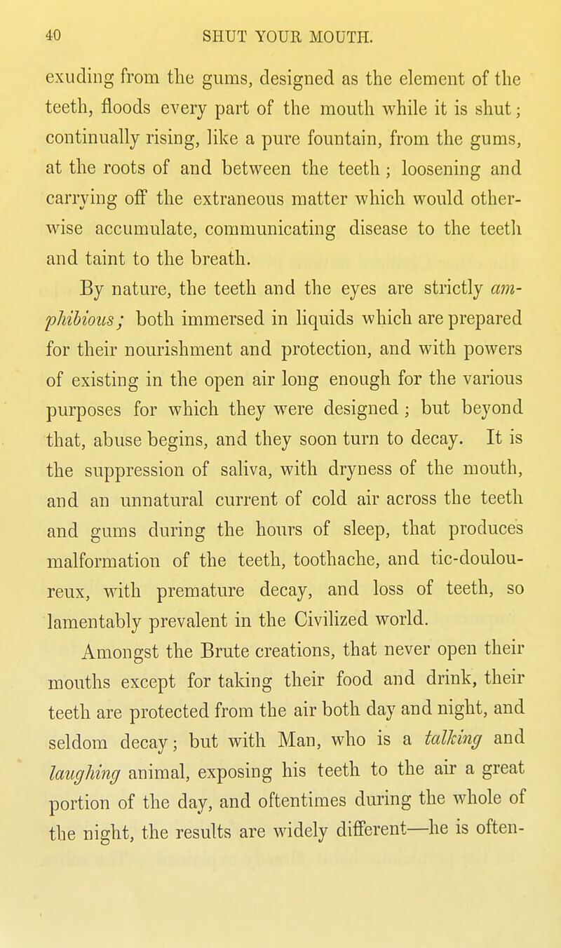 exuding from tlie gums, designed as the element of the teeth, floods every part of the mouth while it is shut; continually rising, like a pure fountain, from the gums, at the roots of and between the teeth; loosening and carrying off the extraneous matter which would other- wise accumulate, communicating disease to the teeth and taint to the breath. By nature, the teeth and the eyes are strictly am- phibious; both immersed in liquids which are prepared for their nourishment and protection, and with powers of existing in the open air long enough for the various purposes for which they were designed ; but beyond that, abuse begins, and they soon turn to decay. It is the suppression of saliva, with dryness of the mouth, and an unnatural current of cold air across the teeth and gums during the hours of sleep, that produces malformation of the teeth, toothache, and tic-doulou- reux, with premature decay, and loss of teeth, so lamentably prevalent in the Civilized world. Amongst the Brute creations, that never open their mouths except for taking their food and drink, their teeth are protected from the air both day and night, and seldom decay; but with Man, who is a talking and laughing animal, exposing his teeth to the air a great portion of the day, and oftentimes during the whole of the night, the results are widely different—he is often-