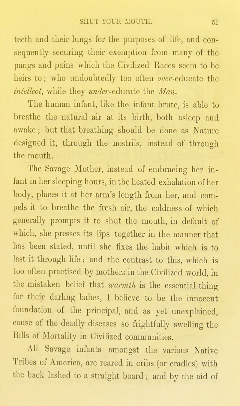 teeth and their kings for the purposes of life, and con- sequently securing their exemption from many of the pangs and pains which the Civilized Races seem to be heirs to; who undoubtedly too often om'-educate the intellect, while tliey ««2c/er-educate the Man. The human infant, like the infant brute, is able to breathe the natural air at its birth, both asleep and awake; but that breathing should be done as Nature designed it, through the nostrils, instead of through the mouth. The Savage Mother, instead of embracing her in- fant in her sleeping hours, in the heated exhalation of her body, places it at her arm's length from her, and com- pels it to breathe the fresh air, the coldness of which generally prompts it to shut the mouth, in default of which, she presses its hps together in the manner that has been stated, until she fixes the habit which is to last it through Kfe; and the contrast to this, which is too often practised by mothers in the Civilized world, in the mistaken belief that warmth is the essential thins: for their darling babes, I believe to be the innocent foundation of the principal, and as yet unexplained, cause of the deadly diseases so frightfully swelling the Bills of Mortality in Civilized communities. All Savage infants amongst the various Native Tribes of America, are reared in cribs (or cradles) with the back lashed to a straight board; and by the aid of