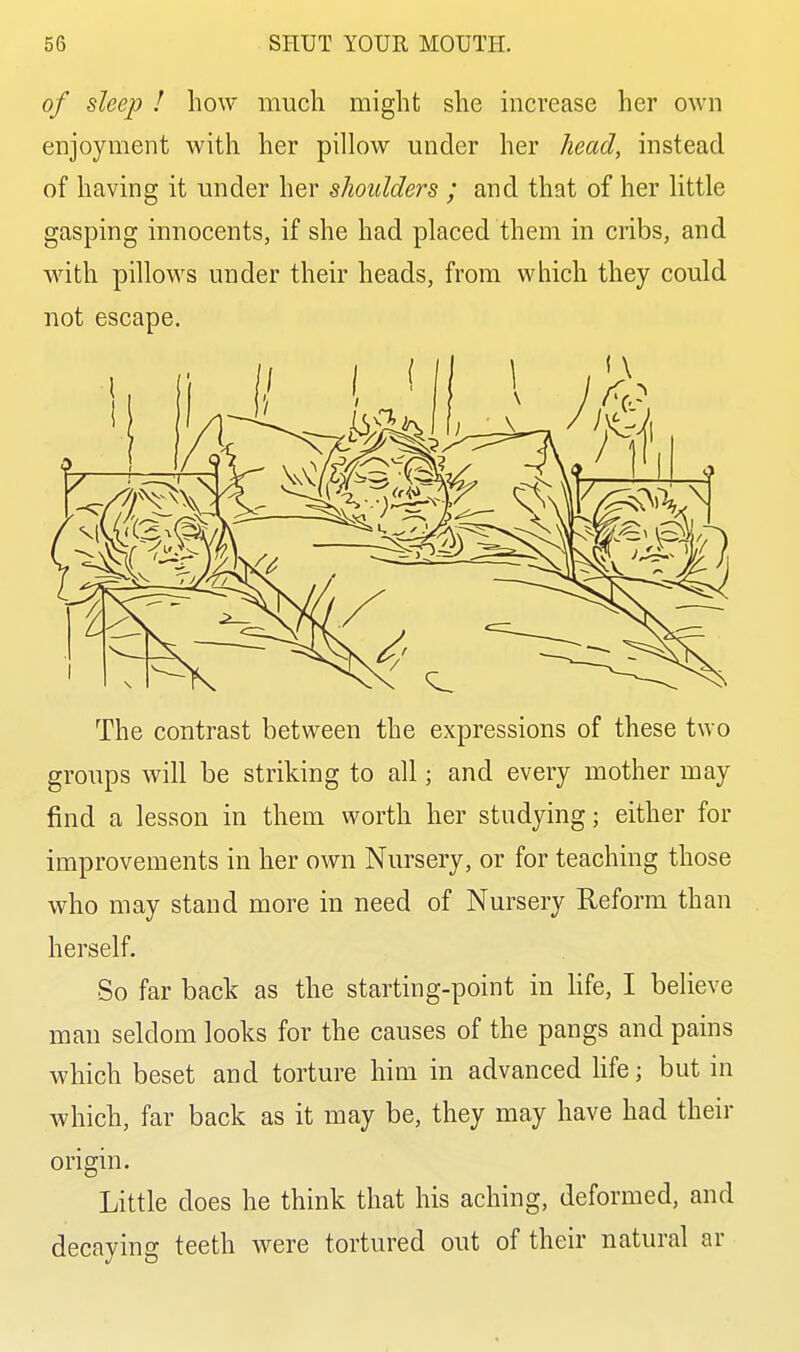 of sleep ! how much might she increase her own enjoyment with her pillow under her head, instead of having it under her shoulders ; and that of her little gasping innocents, if she had placed them in cribs, and with pillows under their heads, from which they could not escape. The contrast between the expressions of these two groups will be striking to all; and every mother may find a lesson in them worth her studying; either for improvements in her own Nursery, or for teaching those who may stand more in need of Nursery Reform than herself. So far back as the starting-point in Hfe, I believe man seldom looks for the causes of the pangs and pains which beset and torture him in advanced hfe; but in which, far back as it may be, they may have had their origin. Little does he think that his aching, deformed, and decaying teeth were tortured out of their natural ar