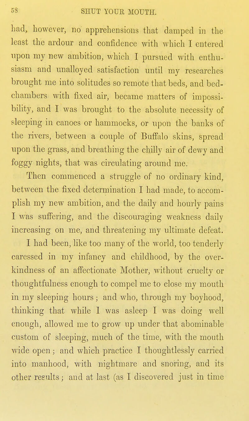 had, however, no apprehensions that clamped in the least the ardour and confidence with which I entered upon my new ambition, which I pursued with enthu- siasm and unalloyed satisfaction until my researches brought me into solitudes so remote that beds, and bed- chambers with fixed air, became matters of impossi- bility, and I was brought to the absolute necessity of sleeping in canoes or hammocks, or upon the banks of the rivers, between a couple of Buffalo skins, spread upon the grass, and breathing the chilly air of dewy and foggy nights, that was circulating around me. Then commenced a struggle of no ordinary kind, between the fixed determination I had made, to accom- plish my new ambition, and the daily and homely pains I was suffering, and the discouraging Aveakness daily increasing on me, and threatening my ultimate defeat. I had been, like too many of the world, too tenderly caressed in my infancy and childhood, by the over- kindness of an affectionate Mother, without cruelty or thoughtfulness enough to compel me to close my mouth in my sleeping hours ; and who, through my boyhood, thinking that while 1 was asleep I was doing well enough, allowed me to grow up under that abominable custom of sleeping, much of the time, with the mouth wide open ; and which practice I thoughtlessly carried into manhood, with nightmare and snoring, and its other results; and at last (as I discovered just in time