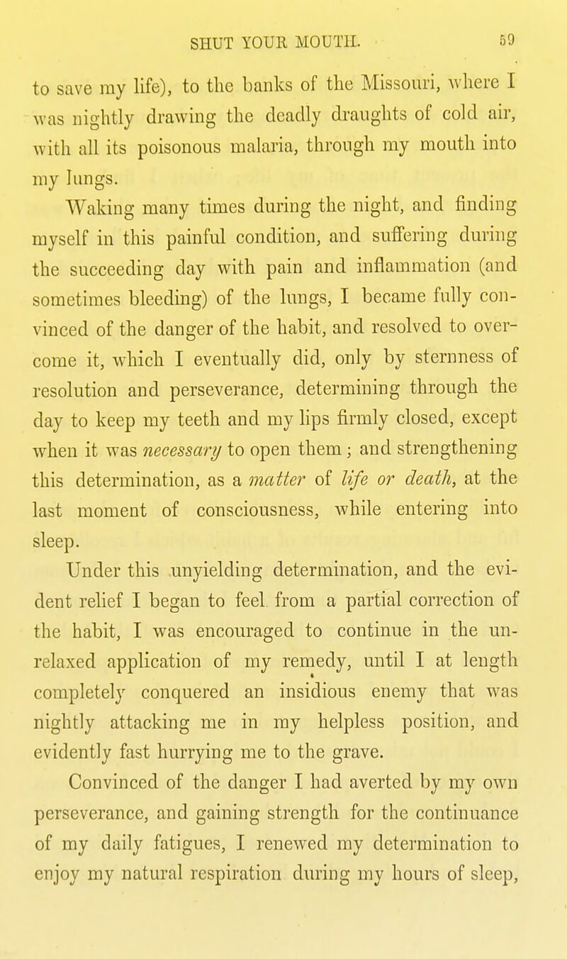 to save my life), to the banks of the Missouri, where I was nightly drawing the deadly draughts of cold air, with all its poisonous malaria, through my mouth into my lungs. Waking many times during the night, and finding myself in this painful condition, and suffering during the succeeding day with pain and inflammation (and sometimes bleeding) of the lungs, I became fully con- vinced of the danger of the habit, and resolved to over- come it, which I eventually did, only by sternness of resolution and perseverance, determining through the day to keep my teeth and my lips firmly closed, except when it was necessary to open them; and strengthening this determination, as a matter of life or death, at the last moment of consciousness, while entering into sleep. Under this unyielding determination, and the evi- dent relief I began to feel, from a partial correction of the habit, I was encouraged to continue in the un- relaxed application of my remedy, until I at length completely conquered an insidious enemy that was nightly attacking me in my helpless position, and evidently fast hurrying me to the grave. Convinced of the danger I had averted by my own perseverance, and gaining strength for the continuance of my daily fatigues, I renewed my determination to enjoy my natural respiration during my hours of sleep.