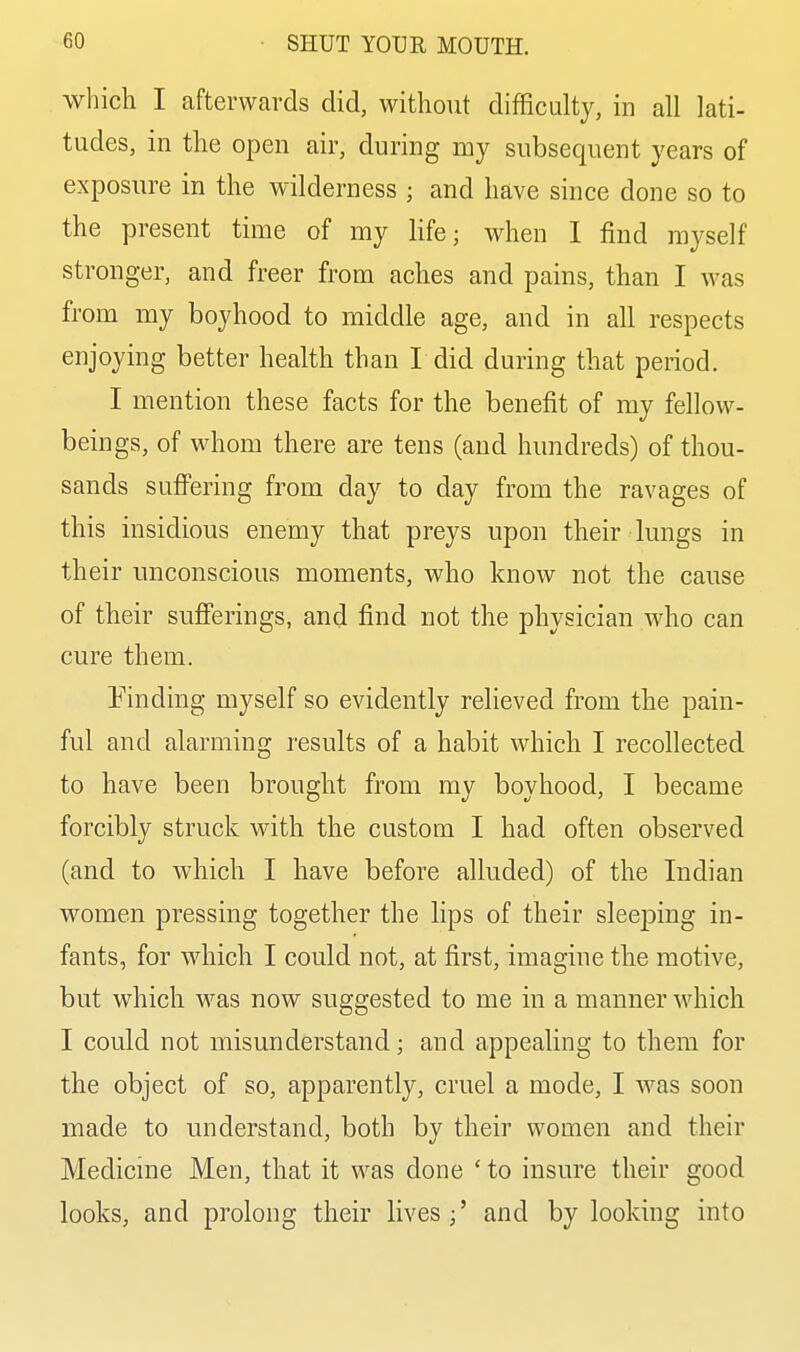 which I afterwards did, without difficulty, in all lati- tudes, in the open air, during my subsequent years of exposure in the wilderness ; and have since done so to the present time of my life; when I find myself stronger, and freer from aches and pains, than I was from my boyhood to middle age, and in all respects enjoying better health than I did during that period. I mention these facts for the benefit of my fellow- beings, of whom there are tens (and hundreds) of thou- sands suffering from day to day from the ravages of this insidious enemy that preys upon their lungs in their unconscious moments, who know not the cause of their sufierings, and find not the physician who can cure them. binding myself so evidently relieved from the pain- ful and alarming results of a habit which I recollected to have been brought from ray boyhood, I became forcibly struck with the custom I had often observed (and to which I have before alluded) of the Indian women pressing together the lips of their sleeping in- fants, for which I could not, at first, imagine the motive, but which was now suggested to me in a manner which I could not misunderstand; and appealing to them for the object of so, apparently, cruel a mode, I was soon made to understand, both by their women and their Medicine Men, that it was done ' to insure their good looks, and prolong their lives ;' and by looking into