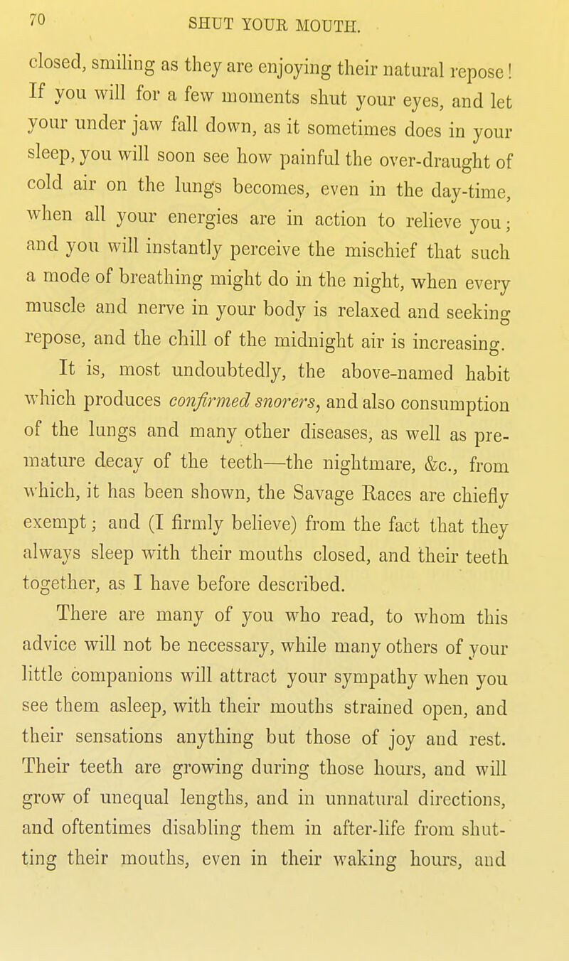 closed, smiling as they are enjoying their natural repose! If you will for a few moments shut your eyes, and let your under jaw fall down, as it sometimes does in your sleep, you will soon see how painful the over-draught of cold air on the lungs becomes, even in the day-time, when all your energies are in action to relieve you; and you will instantly perceive the mischief that such a mode of breathing might do in the night, when every muscle and nerve in your body is relaxed and seeking repose, and the chill of the midnight air is increasino- It is, most undoubtedly, the above-named habit which produces confirmed snorers, and also consumption of the lungs and many other diseases, as well as pre- mature decay of the teeth—the nightmare, &c., from which, it has been shown, the Savage Races are chiefly exempt; and (I firmly believe) from the fact that they always sleep with their mouths closed, and their teeth together, as I have before described. There are many of you who read, to whom this advice will not be necessary, while many others of your little companions will attract your sympathy when you see them asleep, with their mouths strained open, and their sensations anything but those of joy and rest. Their teeth are growing during those hours, and will grow of unequal lengths, and in unnatural directions, and oftentimes disabling them in after-life from shut- ting their mouths, even in their waking hours, and