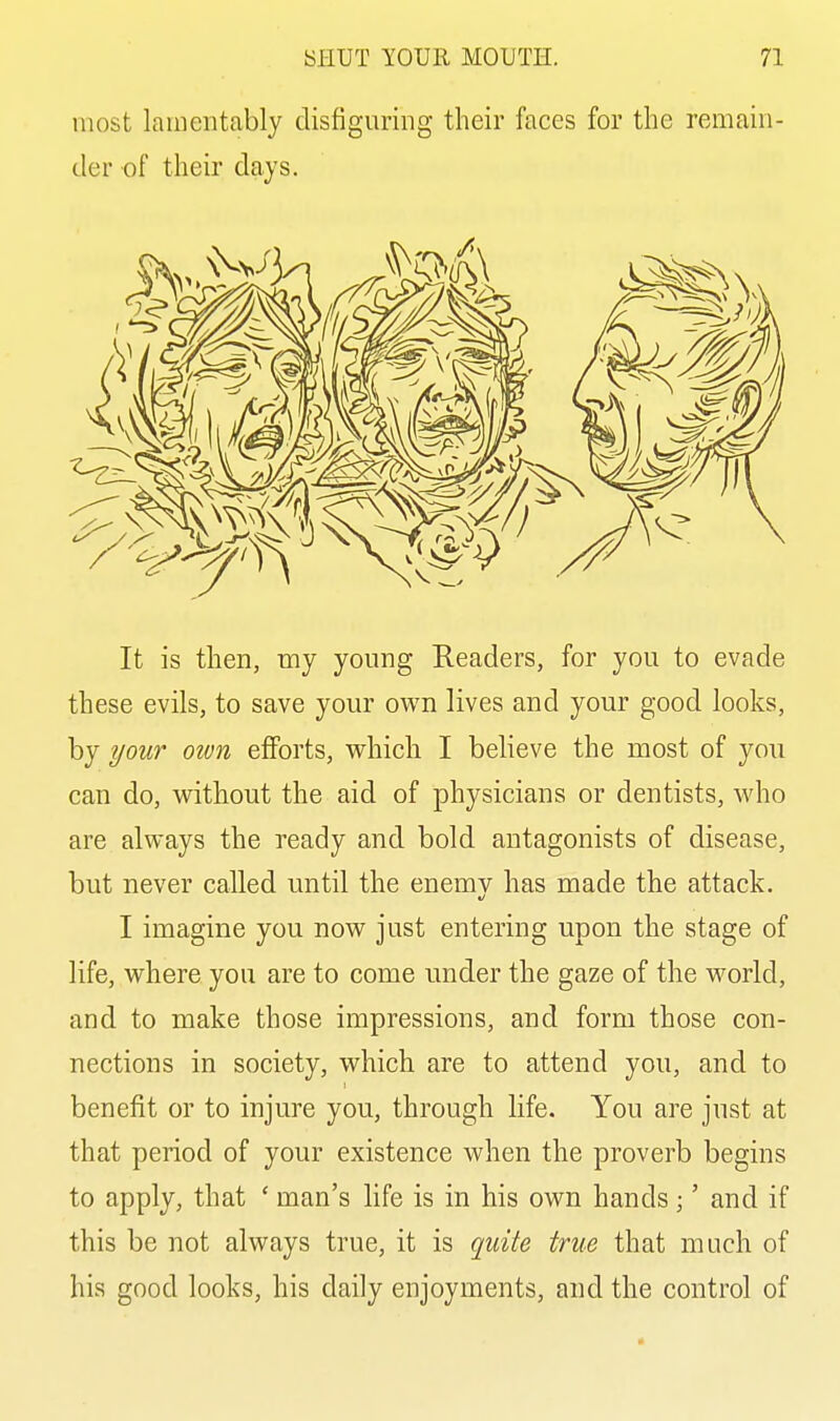 most lamentably disfiguring their faces for the remain- der of their days. It is then, my young Readers, for you to evade these evils, to save your own lives and your good looks, by your own efforts, which I believe the most of you can do, without the aid of physicians or dentists, Avho are always the ready and bold antagonists of disease, but never called until the enemv has made the attack. I imagine you now just entering upon the stage of life, where you are to come under the gaze of the world, and to make those impressions, and form those con- nections in society, which are to attend you, and to benefit or to injure you, through life. You are just at that period of your existence when the proverb begins to apply, that ' man's hfe is in his own hands;' and if this be not always true, it is quite true that much of his good looks, his daily enjoyments, and the control of